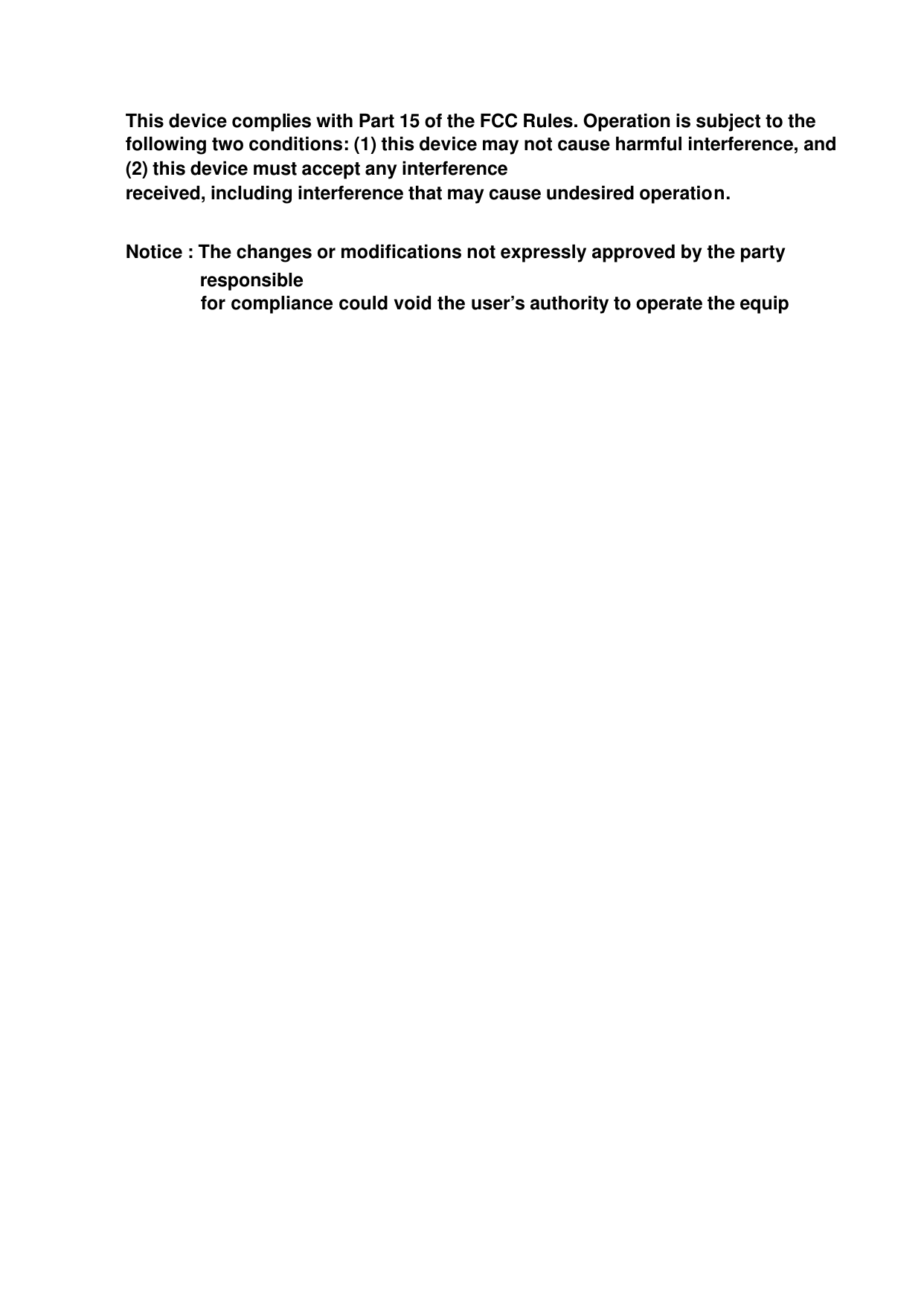  This device complies with Part 15 of the FCC Rules. Operation is subject to the following two conditions: (1) this device may not cause harmful interference, and (2) this device must accept any interference received, including interference that may cause undesired operation.  Notice : The changes or modifications not expressly approved by the party responsible       for compliance could void the user’s authority to operate the equip  