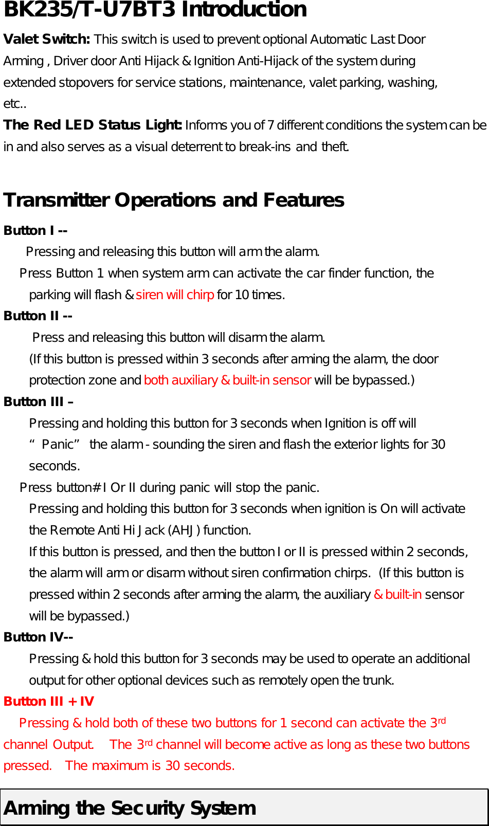 BK235/T-U7BT3 Introduction   Valet Switch: This switch is used to prevent optional Automatic Last Door Arming , Driver door Anti Hijack &amp; Ignition Anti-Hijack of the system during extended stopovers for service stations, maintenance, valet parking, washing, etc..   The Red LED Status Light: Informs you of 7 different conditions the system can be in and also serves as a visual deterrent to break-ins and theft.    Transmitter Operations and Features Button I --         Pressing and releasing this button will arm the alarm.     Press Button 1 when system arm can activate the car finder function, the parking will flash &amp; siren will chirp for 10 times.   Button II --     Press and releasing this button will disarm the alarm. (If this button is pressed within 3 seconds after arming the alarm, the door protection zone and both auxiliary &amp; built-in sensor will be bypassed.) Button III –   Pressing and holding this button for 3 seconds when Ignition is off will “Panic” the alarm - sounding the siren and flash the exterior lights for 30 seconds.       Press button# I Or II during panic will stop the panic.   Pressing and holding this button for 3 seconds when ignition is On will activate the Remote Anti Hi Jack (AHJ) function.   If this button is pressed, and then the button I or II is pressed within 2 seconds, the alarm will arm or disarm without siren confirmation chirps.  (If this button is pressed within 2 seconds after arming the alarm, the auxiliary &amp; built-in sensor will be bypassed.) Button IV--     Pressing &amp; hold this button for 3 seconds may be used to operate an additional output for other optional devices such as remotely open the trunk.   Button III + IV     Pressing &amp; hold both of these two buttons for 1 second can activate the 3rd channel Output.   The 3rd channel will become active as long as these two buttons pressed.   The maximum is 30 seconds.   Arming the Security System 