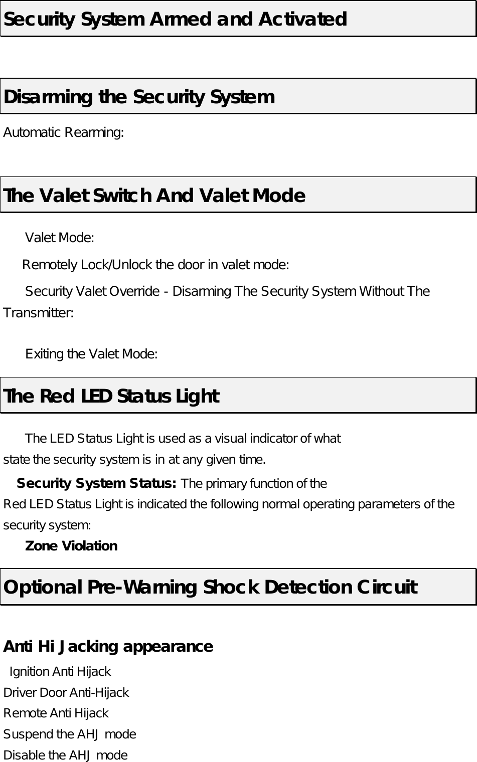  Security System Armed and Activated  Disarming the Security System Automatic Rearming:       The Valet Switch And Valet Mode  Valet Mode:     Remotely Lock/Unlock the door in valet mode:    Security Valet Override - Disarming The Security System Without The Transmitter:   Exiting the Valet Mode:   The Red LED Status Light  The LED Status Light is used as a visual indicator of what state the security system is in at any given time.   Security System Status: The primary function of the Red LED Status Light is indicated the following normal operating parameters of the security system:  Zone Violation Optional Pre-Warning Shock Detection Circuit  Anti Hi Jacking appearance  Ignition Anti Hijack   Driver Door Anti-Hijack   Remote Anti Hijack   Suspend the AHJ mode  Disable the AHJ mode  