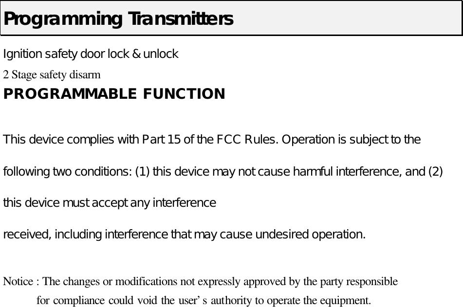  Programming Transmitters Ignition safety door lock &amp; unlock   2 Stage safety disarm   PROGRAMMABLE FUNCTION  This device complies with Part 15 of the FCC Rules. Operation is subject to the following two conditions: (1) this device may not cause harmful interference, and (2) this device must accept any interference received, including interference that may cause undesired operation.  Notice : The changes or modifications not expressly approved by the party responsible     for compliance could void the user’s authority to operate the equipment. 