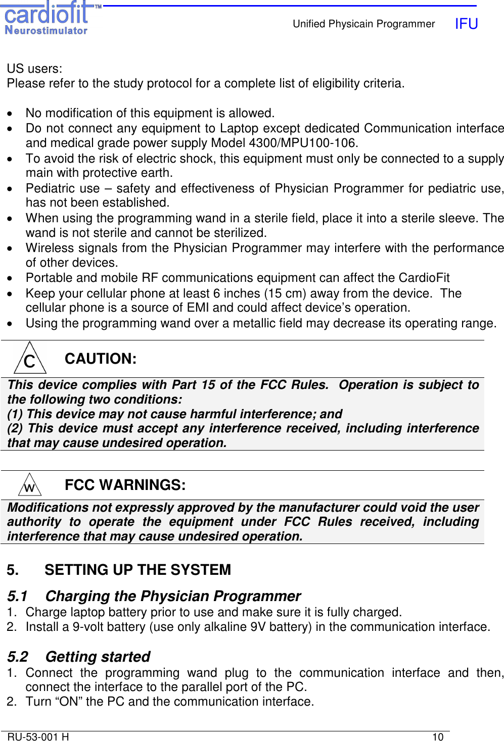    Unified Physicain Programmer   IFU     RU-53-001 H                                                                                                                            10  US users:  Please refer to the study protocol for a complete list of eligibility criteria.  •  No modification of this equipment is allowed. •  Do not connect any equipment to Laptop except dedicated Communication interface and medical grade power supply Model 4300/MPU100-106. •  To avoid the risk of electric shock, this equipment must only be connected to a supply main with protective earth. •  Pediatric use – safety and effectiveness of Physician Programmer for pediatric use, has not been established. •  When using the programming wand in a sterile field, place it into a sterile sleeve. The wand is not sterile and cannot be sterilized. •  Wireless signals from the Physician Programmer may interfere with the performance of other devices. •  Portable and mobile RF communications equipment can affect the CardioFit •  Keep your cellular phone at least 6 inches (15 cm) away from the device.  The cellular phone is a source of EMI and could affect device’s operation. •  Using the programming wand over a metallic field may decrease its operating range.   5.   SETTING UP THE SYSTEM  5.1   Charging the Physician Programmer  1.  Charge laptop battery prior to use and make sure it is fully charged. 2.  Install a 9-volt battery (use only alkaline 9V battery) in the communication interface.  5.2   Getting started 1.  Connect  the  programming  wand  plug  to  the  communication  interface  and  then, connect the interface to the parallel port of the PC.  2.  Turn “ON” the PC and the communication interface.  CAUTION: This device complies with Part 15 of the FCC Rules.  Operation is subject to the following two conditions: (1) This device may not cause harmful interference; and  (2) This device must accept any interference received, including interference that may cause undesired operation.  FCC WARNINGS: Modifications not expressly approved by the manufacturer could void the user authority  to  operate  the  equipment  under  FCC  Rules  received,  including interference that may cause undesired operation. 