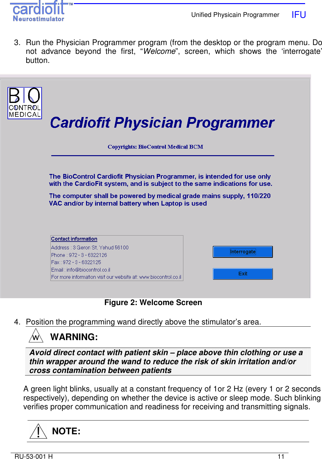    Unified Physicain Programmer   IFU     RU-53-001 H                                                                                                                            11  3.  Run the Physician Programmer program (from the desktop or the program menu. Do not  advance  beyond  the  first,  “Welcome”,  screen,  which  shows  the  ‘interrogate’ button.    Figure 2: Welcome Screen  4.  Position the programming wand directly above the stimulator’s area.   WARNING: Avoid direct contact with patient skin – place above thin clothing or use a thin wrapper around the wand to reduce the risk of skin irritation and/or cross contamination between patients  A green light blinks, usually at a constant frequency of 1or 2 Hz (every 1 or 2 seconds respectively), depending on whether the device is active or sleep mode. Such blinking verifies proper communication and readiness for receiving and transmitting signals.     NOTE: 