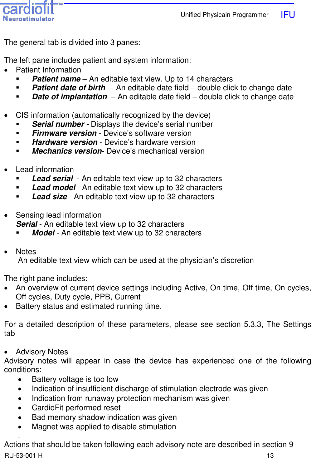    Unified Physicain Programmer   IFU     RU-53-001 H                                                                                                                            13  The general tab is divided into 3 panes:  The left pane includes patient and system information: •  Patient Information   Patient name – An editable text view. Up to 14 characters  Patient date of birth  – An editable date field – double click to change date  Date of implantation  – An editable date field – double click to change date   •  CIS information (automatically recognized by the device)  Serial number - Displays the device’s serial number  Firmware version - Device’s software version   Hardware version - Device’s hardware version   Mechanics version- Device’s mechanical version   •  Lead information  Lead serial  - An editable text view up to 32 characters  Lead model - An editable text view up to 32 characters  Lead size - An editable text view up to 32 characters  •  Sensing lead information  Serial - An editable text view up to 32 characters  Model - An editable text view up to 32 characters  •  Notes An editable text view which can be used at the physician’s discretion  The right pane includes: •  An overview of current device settings including Active, On time, Off time, On cycles, Off cycles, Duty cycle, PPB, Current •  Battery status and estimated running time.  For a detailed description of these parameters, please see section 5.3.3, The Settings tab  •  Advisory Notes Advisory  notes  will  appear  in  case  the  device  has  experienced  one  of  the  following conditions: •  Battery voltage is too low •  Indication of insufficient discharge of stimulation electrode was given •  Indication from runaway protection mechanism was given •  CardioFit performed reset •  Bad memory shadow indication was given •  Magnet was applied to disable stimulation . Actions that should be taken following each advisory note are described in section 9 