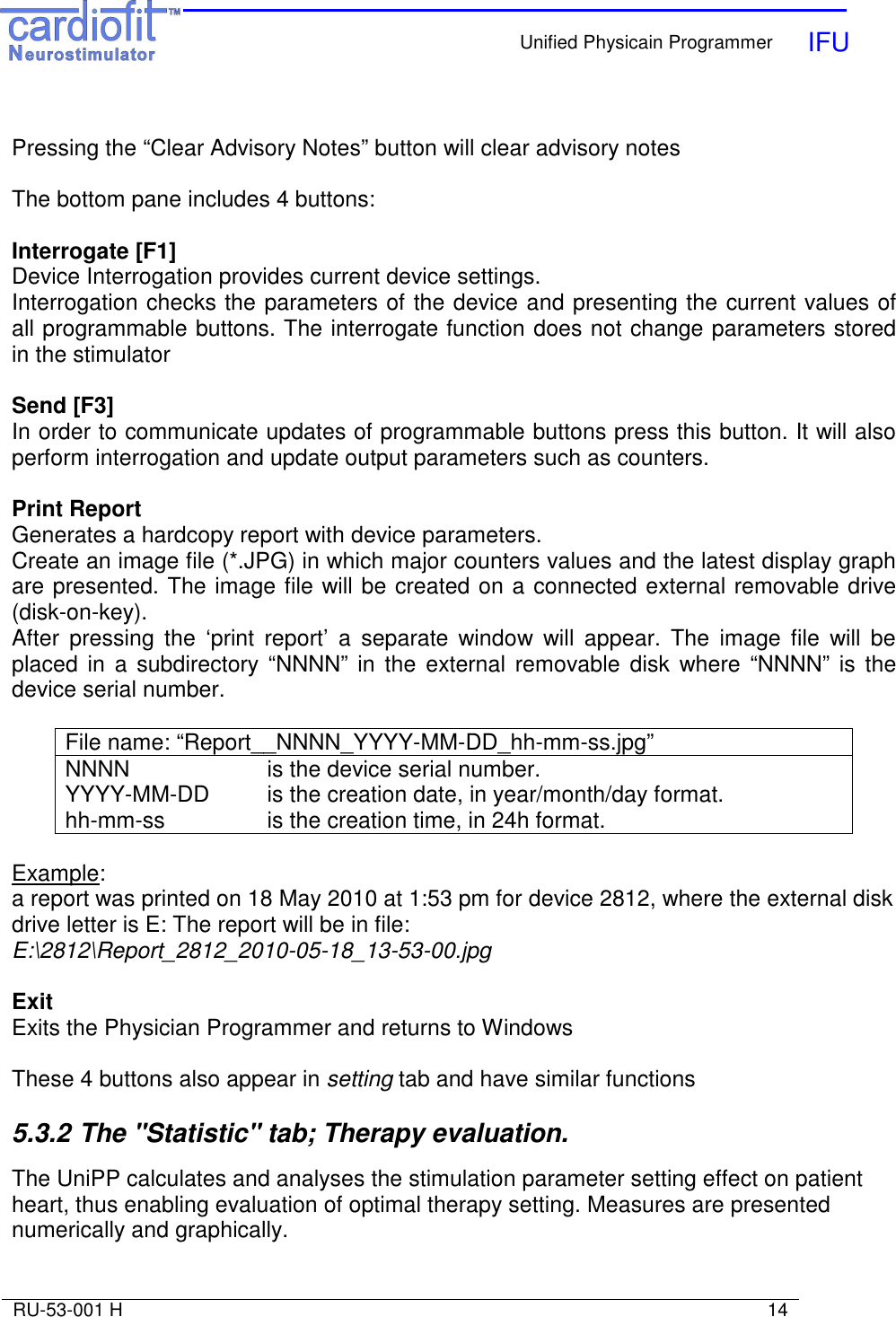    Unified Physicain Programmer   IFU     RU-53-001 H                                                                                                                            14   Pressing the “Clear Advisory Notes” button will clear advisory notes  The bottom pane includes 4 buttons:  Interrogate [F1] Device Interrogation provides current device settings. Interrogation checks the parameters of the device and presenting the current values of all programmable buttons. The interrogate function does not change parameters stored in the stimulator  Send [F3] In order to communicate updates of programmable buttons press this button. It will also perform interrogation and update output parameters such as counters.  Print Report  Generates a hardcopy report with device parameters. Create an image file (*.JPG) in which major counters values and the latest display graph are presented. The image file will be created on a connected external removable drive (disk-on-key). After  pressing  the  ‘print  report’  a  separate  window  will  appear.  The  image  file  will  be placed  in  a  subdirectory “NNNN”  in  the  external  removable  disk  where  “NNNN” is  the device serial number.   File name: “Report__NNNN_YYYY-MM-DD_hh-mm-ss.jpg”   NNNN     is the device serial number. YYYY-MM-DD  is the creation date, in year/month/day format. hh-mm-ss    is the creation time, in 24h format.  Example:  a report was printed on 18 May 2010 at 1:53 pm for device 2812, where the external disk drive letter is E: The report will be in file: E:\2812\Report_2812_2010-05-18_13-53-00.jpg  Exit Exits the Physician Programmer and returns to Windows  These 4 buttons also appear in setting tab and have similar functions   5.3.2 The &quot;Statistic&quot; tab; Therapy evaluation.   The UniPP calculates and analyses the stimulation parameter setting effect on patient heart, thus enabling evaluation of optimal therapy setting. Measures are presented numerically and graphically. 
