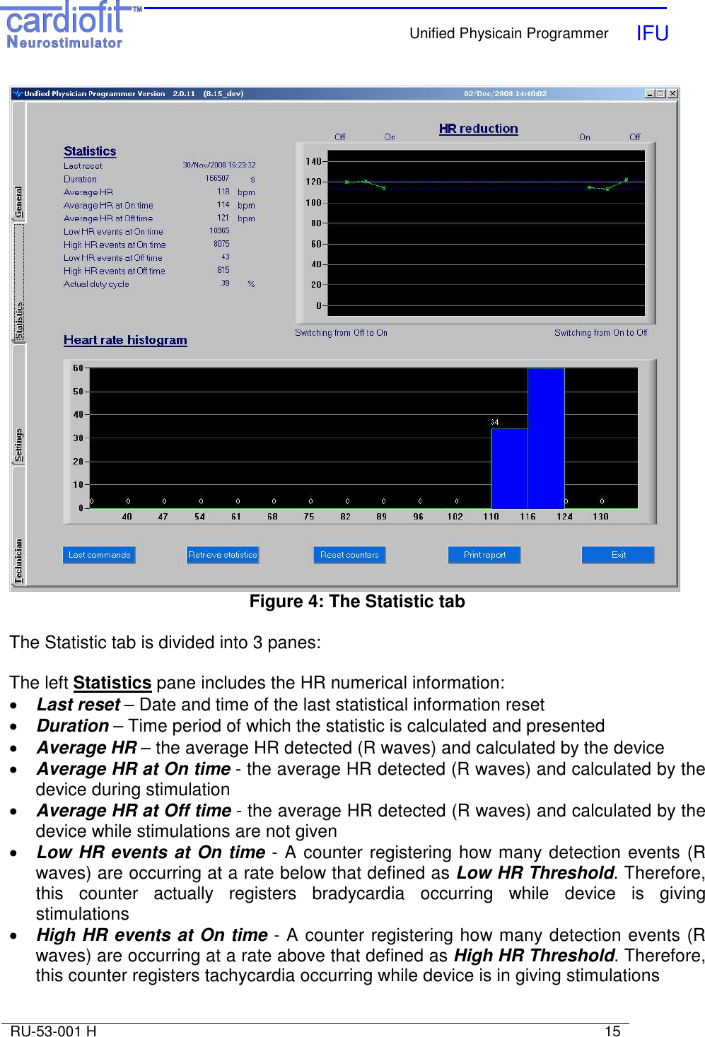    Unified Physicain Programmer   IFU     RU-53-001 H                                                                                                                            15   Figure 4: The Statistic tab  The Statistic tab is divided into 3 panes:  The left Statistics pane includes the HR numerical information: • Last reset – Date and time of the last statistical information reset • Duration – Time period of which the statistic is calculated and presented • Average HR – the average HR detected (R waves) and calculated by the device • Average HR at On time - the average HR detected (R waves) and calculated by the device during stimulation • Average HR at Off time - the average HR detected (R waves) and calculated by the device while stimulations are not given • Low HR events at On time - A counter registering how many detection events (R waves) are occurring at a rate below that defined as Low HR Threshold. Therefore, this  counter  actually  registers  bradycardia  occurring  while  device  is  giving stimulations • High HR events at On time - A counter registering how many detection events (R waves) are occurring at a rate above that defined as High HR Threshold. Therefore, this counter registers tachycardia occurring while device is in giving stimulations 