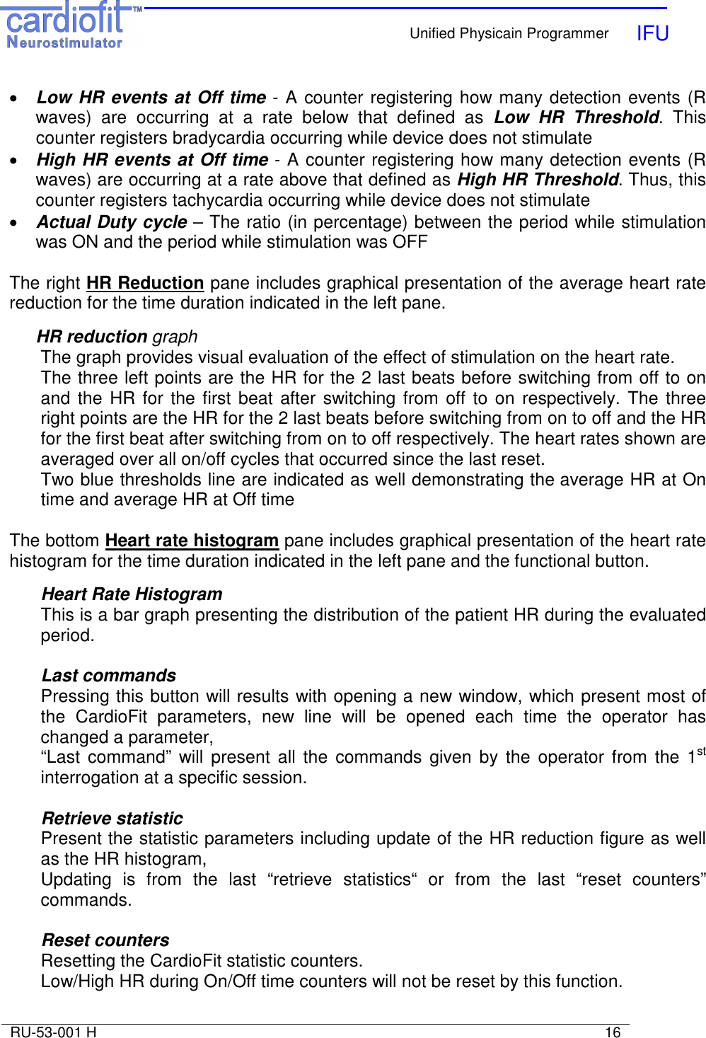    Unified Physicain Programmer   IFU     RU-53-001 H                                                                                                                            16  • Low HR events at Off time - A counter registering how many detection events (R waves)  are  occurring  at  a  rate  below  that  defined  as  Low  HR  Threshold.  This counter registers bradycardia occurring while device does not stimulate • High HR events at Off time - A counter registering how many detection events (R waves) are occurring at a rate above that defined as High HR Threshold. Thus, this counter registers tachycardia occurring while device does not stimulate • Actual Duty cycle – The ratio (in percentage) between the period while stimulation was ON and the period while stimulation was OFF  The right HR Reduction pane includes graphical presentation of the average heart rate reduction for the time duration indicated in the left pane.    HR reduction graph The graph provides visual evaluation of the effect of stimulation on the heart rate. The three left points are the HR for the 2 last beats before switching from off to on and the  HR for  the first beat after switching from off to on  respectively. The three right points are the HR for the 2 last beats before switching from on to off and the HR for the first beat after switching from on to off respectively. The heart rates shown are averaged over all on/off cycles that occurred since the last reset. Two blue thresholds line are indicated as well demonstrating the average HR at On time and average HR at Off time   The bottom Heart rate histogram pane includes graphical presentation of the heart rate histogram for the time duration indicated in the left pane and the functional button.  Heart Rate Histogram This is a bar graph presenting the distribution of the patient HR during the evaluated period.  Last commands Pressing this button will results with opening a new window, which present most of the  CardioFit  parameters,  new  line  will  be  opened  each  time  the  operator  has changed a parameter, “Last  command”  will present  all the  commands given  by the  operator  from  the  1st interrogation at a specific session.  Retrieve statistic Present the statistic parameters including update of the HR reduction figure as well as the HR histogram,  Updating  is  from  the  last  “retrieve  statistics“  or  from  the  last  “reset  counters” commands.  Reset counters Resetting the CardioFit statistic counters.   Low/High HR during On/Off time counters will not be reset by this function. 