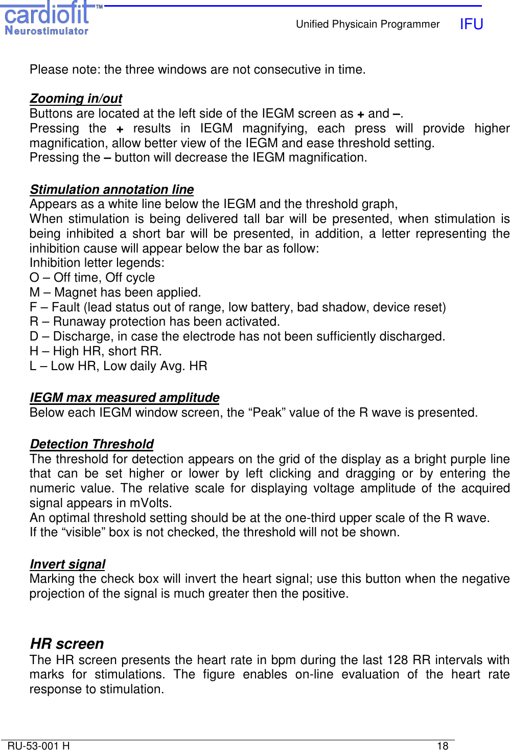    Unified Physicain Programmer   IFU     RU-53-001 H                                                                                                                            18  Please note: the three windows are not consecutive in time.  Zooming in/out Buttons are located at the left side of the IEGM screen as + and –. Pressing  the  +  results  in  IEGM  magnifying,  each  press  will  provide  higher magnification, allow better view of the IEGM and ease threshold setting. Pressing the – button will decrease the IEGM magnification.  Stimulation annotation line Appears as a white line below the IEGM and the threshold graph, When stimulation  is being  delivered  tall  bar will be  presented,  when stimulation is being  inhibited  a  short bar  will  be  presented,  in  addition,  a  letter  representing  the inhibition cause will appear below the bar as follow: Inhibition letter legends: O – Off time, Off cycle M – Magnet has been applied. F – Fault (lead status out of range, low battery, bad shadow, device reset) R – Runaway protection has been activated. D – Discharge, in case the electrode has not been sufficiently discharged. H – High HR, short RR. L – Low HR, Low daily Avg. HR  IEGM max measured amplitude Below each IEGM window screen, the “Peak” value of the R wave is presented.  Detection Threshold The threshold for detection appears on the grid of the display as a bright purple line that  can  be  set  higher  or  lower  by  left  clicking  and  dragging  or  by  entering  the numeric  value.  The  relative  scale  for  displaying  voltage  amplitude  of  the  acquired signal appears in mVolts. An optimal threshold setting should be at the one-third upper scale of the R wave. If the “visible” box is not checked, the threshold will not be shown.  Invert signal Marking the check box will invert the heart signal; use this button when the negative projection of the signal is much greater then the positive.   HR screen The HR screen presents the heart rate in bpm during the last 128 RR intervals with marks  for  stimulations.  The  figure  enables  on-line  evaluation  of  the  heart  rate response to stimulation. 