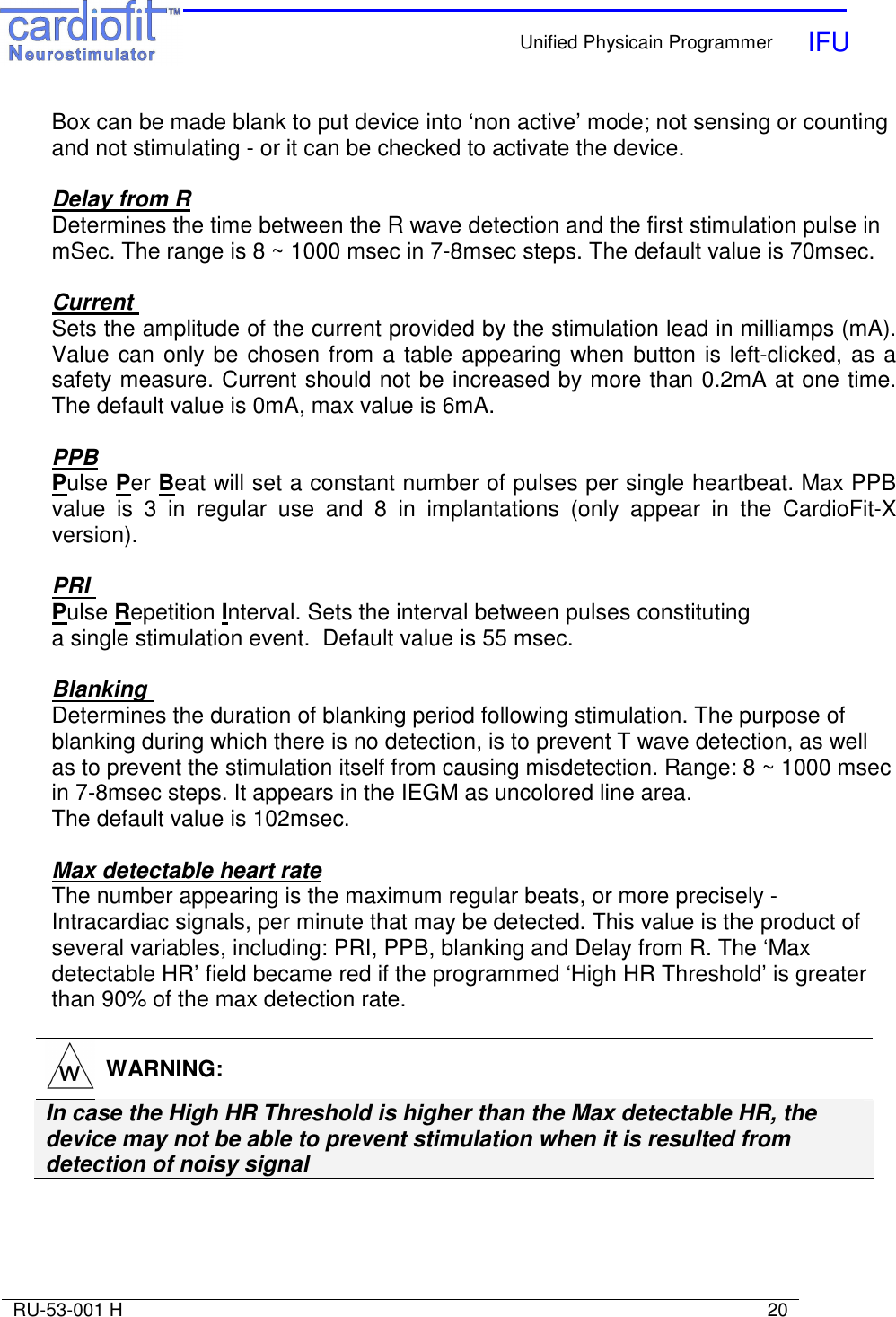   Unified Physicain Programmer   IFU     RU-53-001 H                                                                                                                            20  Box can be made blank to put device into ‘non active’ mode; not sensing or counting and not stimulating - or it can be checked to activate the device.  Delay from R Determines the time between the R wave detection and the first stimulation pulse in mSec. The range is 8 ~ 1000 msec in 7-8msec steps. The default value is 70msec.  Current  Sets the amplitude of the current provided by the stimulation lead in milliamps (mA). Value can only be chosen from a table appearing when button is left-clicked, as a safety measure. Current should not be increased by more than 0.2mA at one time. The default value is 0mA, max value is 6mA.  PPB Pulse Per Beat will set a constant number of pulses per single heartbeat. Max PPB value  is  3  in  regular  use  and  8  in  implantations  (only  appear  in  the  CardioFit-X version).  PRI  Pulse Repetition Interval. Sets the interval between pulses constituting a single stimulation event.  Default value is 55 msec.   Blanking  Determines the duration of blanking period following stimulation. The purpose of blanking during which there is no detection, is to prevent T wave detection, as well as to prevent the stimulation itself from causing misdetection. Range: 8 ~ 1000 msec in 7-8msec steps. It appears in the IEGM as uncolored line area.  The default value is 102msec.  Max detectable heart rate The number appearing is the maximum regular beats, or more precisely - Intracardiac signals, per minute that may be detected. This value is the product of several variables, including: PRI, PPB, blanking and Delay from R. The ‘Max detectable HR’ field became red if the programmed ‘High HR Threshold’ is greater than 90% of the max detection rate.   WARNING: In case the High HR Threshold is higher than the Max detectable HR, the device may not be able to prevent stimulation when it is resulted from detection of noisy signal      