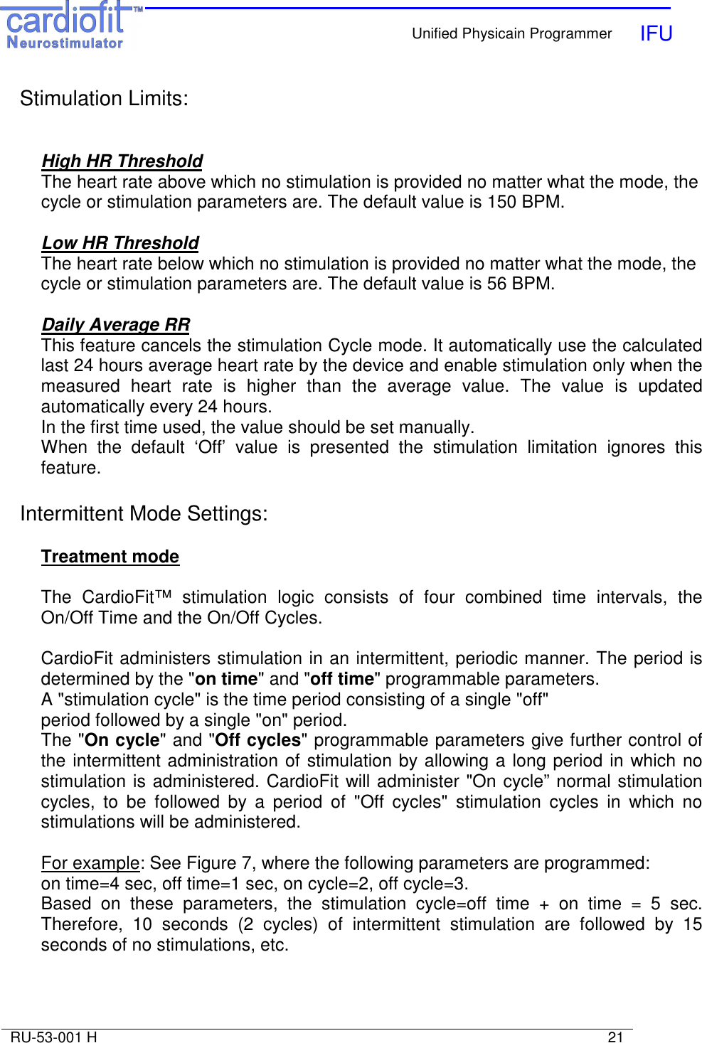    Unified Physicain Programmer   IFU     RU-53-001 H                                                                                                                            21  Stimulation Limits:   High HR Threshold The heart rate above which no stimulation is provided no matter what the mode, the cycle or stimulation parameters are. The default value is 150 BPM.  Low HR Threshold The heart rate below which no stimulation is provided no matter what the mode, the cycle or stimulation parameters are. The default value is 56 BPM.  Daily Average RR This feature cancels the stimulation Cycle mode. It automatically use the calculated last 24 hours average heart rate by the device and enable stimulation only when the measured  heart  rate  is  higher  than  the  average  value.  The  value  is  updated automatically every 24 hours. In the first time used, the value should be set manually. When  the  default  ‘Off’  value  is  presented  the  stimulation  limitation  ignores  this feature.  Intermittent Mode Settings:  Treatment mode  The  CardioFit™  stimulation  logic  consists  of  four  combined  time  intervals,  the On/Off Time and the On/Off Cycles.    CardioFit administers stimulation in an intermittent, periodic manner. The period is determined by the &quot;on time&quot; and &quot;off time&quot; programmable parameters. A &quot;stimulation cycle&quot; is the time period consisting of a single &quot;off&quot;  period followed by a single &quot;on&quot; period. The &quot;On cycle&quot; and &quot;Off cycles&quot; programmable parameters give further control of the intermittent administration of stimulation by allowing a long period in which no stimulation is administered. CardioFit will administer &quot;On cycle” normal stimulation cycles,  to  be  followed  by  a  period  of  &quot;Off  cycles&quot;  stimulation  cycles  in  which  no stimulations will be administered.  For example: See Figure 7, where the following parameters are programmed:  on time=4 sec, off time=1 sec, on cycle=2, off cycle=3.  Based  on  these  parameters,  the  stimulation  cycle=off  time  +  on  time  =  5  sec. Therefore,  10  seconds  (2  cycles)  of  intermittent  stimulation  are  followed  by  15 seconds of no stimulations, etc.   