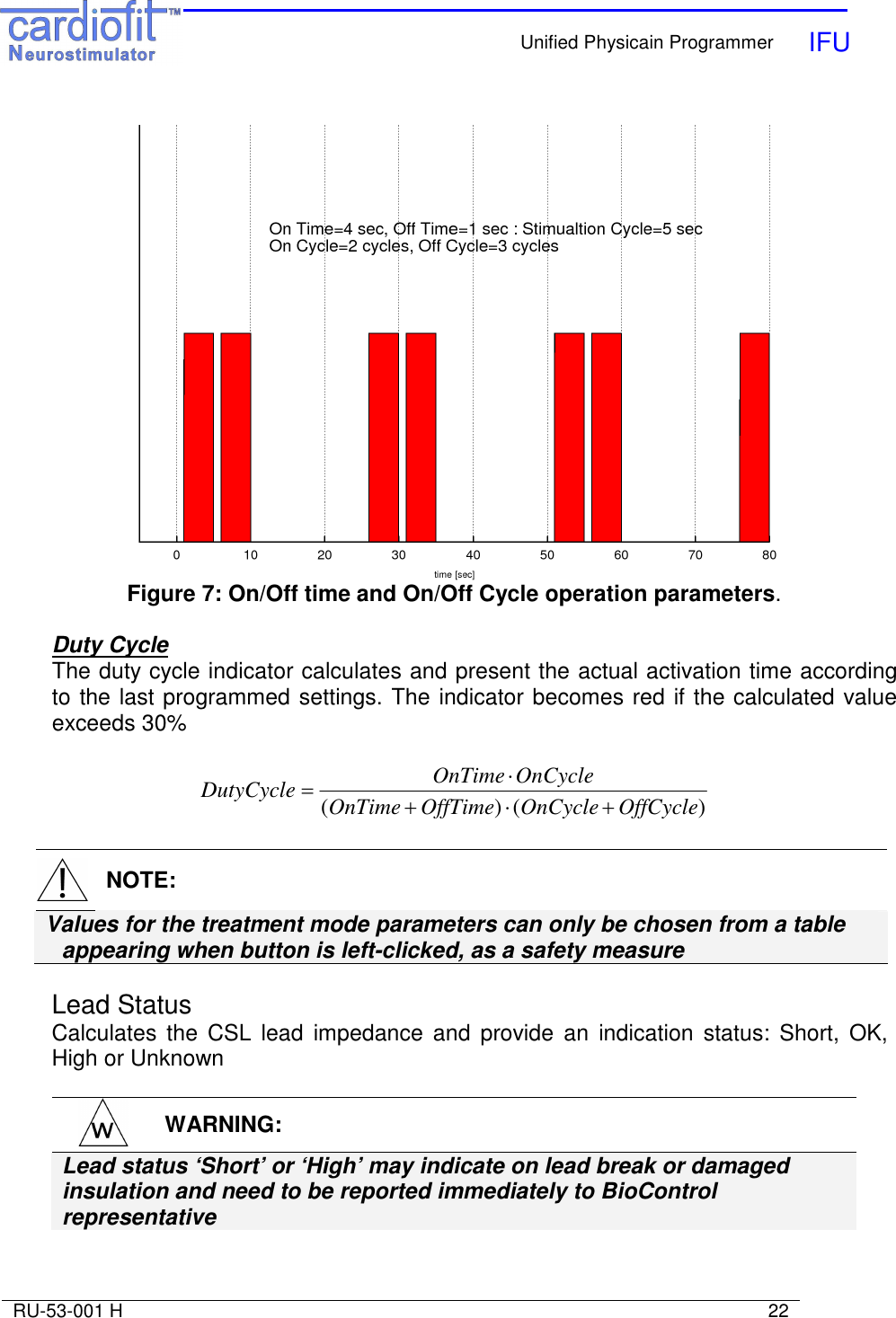    Unified Physicain Programmer   IFU     RU-53-001 H                                                                                                                            22   Figure 7: On/Off time and On/Off Cycle operation parameters.  Duty Cycle The duty cycle indicator calculates and present the actual activation time according to the last programmed settings. The indicator becomes red if the calculated value exceeds 30%  )()( OffCycleOnCycleOffTimeOnTimeOnCycleOnTimeDutyCycle +⋅+⋅=    NOTE: Values for the treatment mode parameters can only be chosen from a table appearing when button is left-clicked, as a safety measure  Lead Status Calculates the  CSL  lead  impedance  and  provide  an  indication  status:  Short,  OK, High or Unknown   WARNING: Lead status ‘Short’ or ‘High’ may indicate on lead break or damaged insulation and need to be reported immediately to BioControl representative   