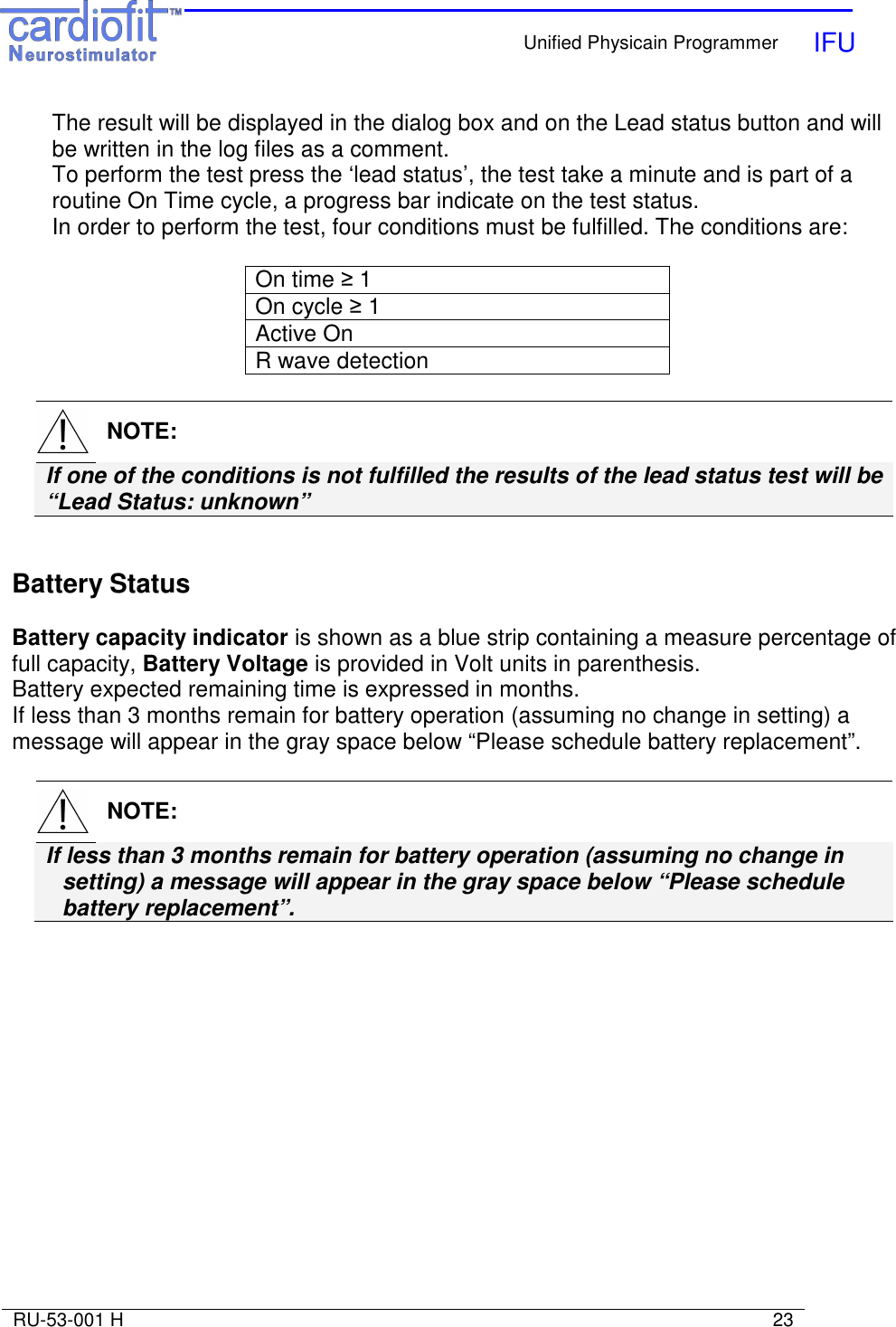    Unified Physicain Programmer   IFU     RU-53-001 H                                                                                                                            23  The result will be displayed in the dialog box and on the Lead status button and will be written in the log files as a comment. To perform the test press the ‘lead status’, the test take a minute and is part of a routine On Time cycle, a progress bar indicate on the test status. In order to perform the test, four conditions must be fulfilled. The conditions are:  On time ≥ 1 On cycle ≥ 1 Active On R wave detection    NOTE: If one of the conditions is not fulfilled the results of the lead status test will be    “Lead Status: unknown”   Battery Status  Battery capacity indicator is shown as a blue strip containing a measure percentage of full capacity, Battery Voltage is provided in Volt units in parenthesis. Battery expected remaining time is expressed in months.  If less than 3 months remain for battery operation (assuming no change in setting) a message will appear in the gray space below “Please schedule battery replacement”.    NOTE: If less than 3 months remain for battery operation (assuming no change in setting) a message will appear in the gray space below “Please schedule battery replacement”.  