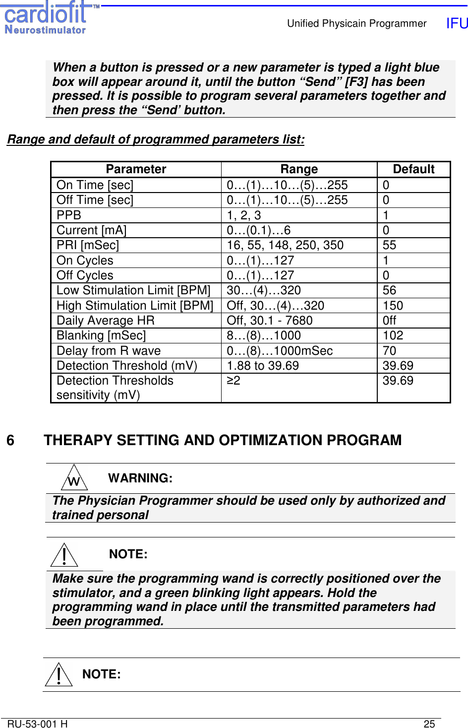    Unified Physicain Programmer   IFU     RU-53-001 H                                                                                                                            25  When a button is pressed or a new parameter is typed a light blue box will appear around it, until the button “Send” [F3] has been pressed. It is possible to program several parameters together and then press the “Send’ button.    Range and default of programmed parameters list:  Parameter  Range  Default On Time [sec]  0…(1)…10…(5)…255  0 Off Time [sec]  0…(1)…10…(5)…255  0 PPB  1, 2, 3  1 Current [mA]  0…(0.1)…6  0 PRI [mSec]  16, 55, 148, 250, 350  55 On Cycles  0…(1)…127  1 Off Cycles  0…(1)…127  0 Low Stimulation Limit [BPM]  30…(4)…320  56 High Stimulation Limit [BPM]  Off, 30…(4)…320  150 Daily Average HR  Off, 30.1 - 7680  0ff Blanking [mSec]  8…(8)…1000  102 Delay from R wave  0…(8)…1000mSec  70 Detection Threshold (mV)  1.88 to 39.69  39.69 Detection Thresholds sensitivity (mV)  ≥2   39.69   6  THERAPY SETTING AND OPTIMIZATION PROGRAM   WARNING: The Physician Programmer should be used only by authorized and trained personal     NOTE: Make sure the programming wand is correctly positioned over the stimulator, and a green blinking light appears. Hold the programming wand in place until the transmitted parameters had been programmed.     NOTE: 