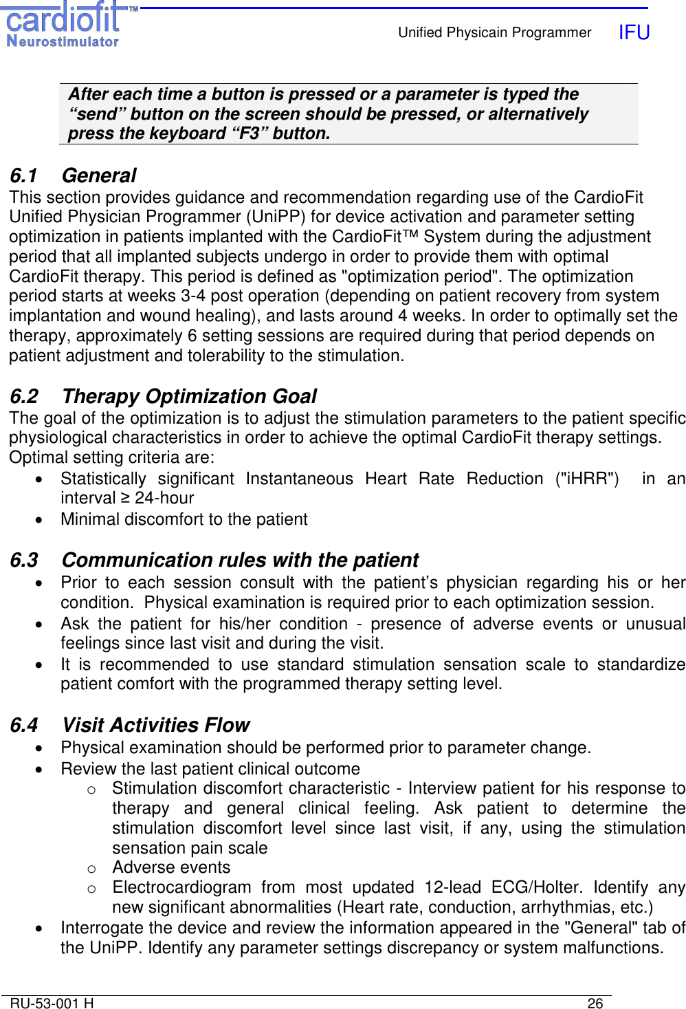    Unified Physicain Programmer   IFU     RU-53-001 H                                                                                                                            26  After each time a button is pressed or a parameter is typed the “send” button on the screen should be pressed, or alternatively press the keyboard “F3” button.  6.1  General This section provides guidance and recommendation regarding use of the CardioFit Unified Physician Programmer (UniPP) for device activation and parameter setting optimization in patients implanted with the CardioFit™ System during the adjustment period that all implanted subjects undergo in order to provide them with optimal CardioFit therapy. This period is defined as &quot;optimization period&quot;. The optimization period starts at weeks 3-4 post operation (depending on patient recovery from system implantation and wound healing), and lasts around 4 weeks. In order to optimally set the therapy, approximately 6 setting sessions are required during that period depends on patient adjustment and tolerability to the stimulation.  6.2  Therapy Optimization Goal The goal of the optimization is to adjust the stimulation parameters to the patient specific physiological characteristics in order to achieve the optimal CardioFit therapy settings. Optimal setting criteria are: •  Statistically  significant  Instantaneous  Heart  Rate  Reduction  (&quot;iHRR&quot;)    in  an interval ≥ 24-hour •  Minimal discomfort to the patient  6.3  Communication rules with the patient •  Prior  to  each  session  consult  with  the  patient’s  physician  regarding  his  or  her condition.  Physical examination is required prior to each optimization session.  •  Ask  the  patient  for  his/her  condition  -  presence  of  adverse  events  or  unusual feelings since last visit and during the visit. •  It  is  recommended  to  use  standard  stimulation  sensation  scale  to  standardize patient comfort with the programmed therapy setting level.  6.4  Visit Activities Flow •  Physical examination should be performed prior to parameter change.  •  Review the last patient clinical outcome o  Stimulation discomfort characteristic - Interview patient for his response to therapy  and  general  clinical  feeling.  Ask  patient  to  determine  the stimulation  discomfort  level  since  last  visit,  if  any,  using  the  stimulation sensation pain scale  o  Adverse events o  Electrocardiogram  from  most  updated  12-lead  ECG/Holter.  Identify  any new significant abnormalities (Heart rate, conduction, arrhythmias, etc.) •  Interrogate the device and review the information appeared in the &quot;General&quot; tab of the UniPP. Identify any parameter settings discrepancy or system malfunctions. 