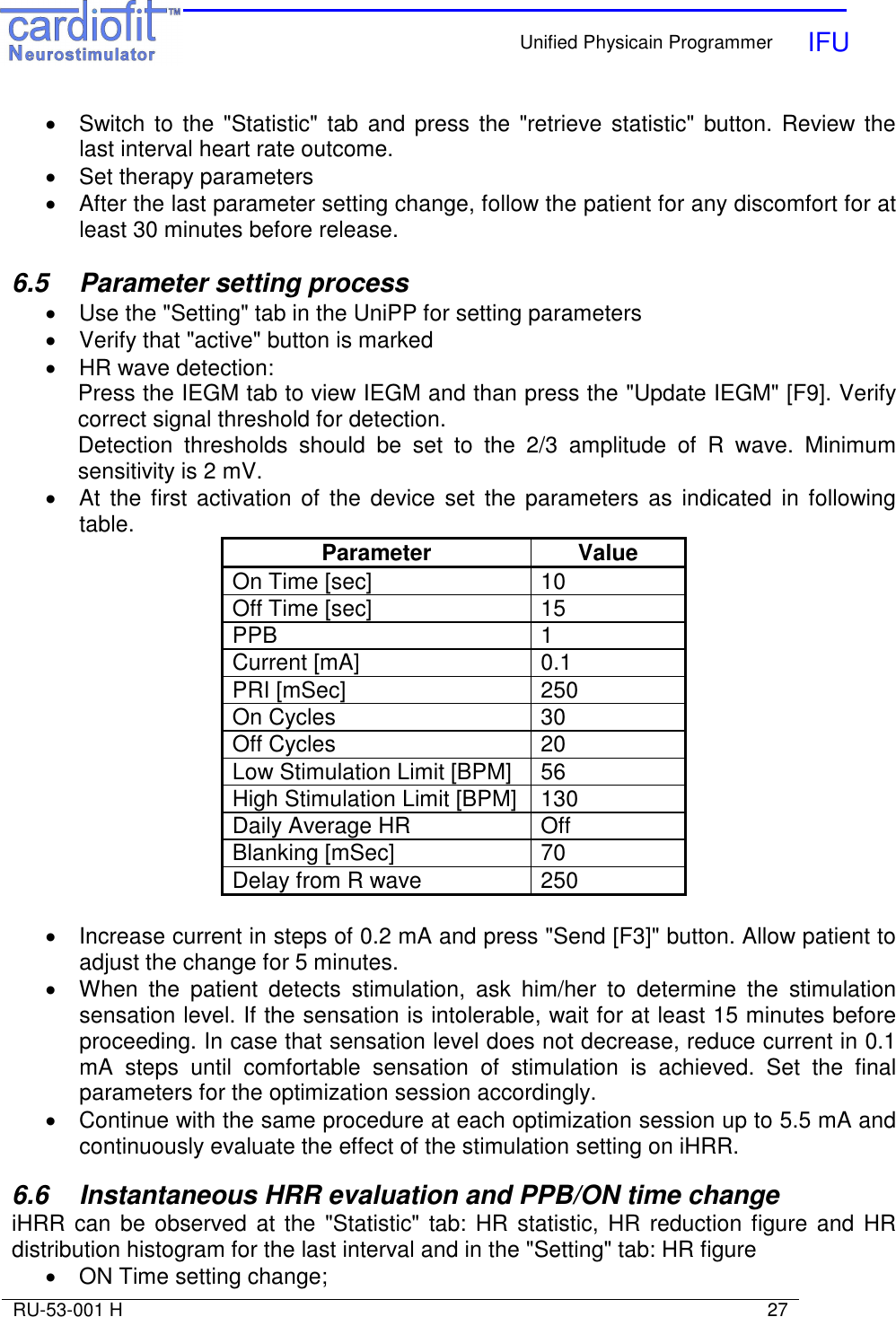    Unified Physicain Programmer   IFU     RU-53-001 H                                                                                                                            27  •  Switch to the  &quot;Statistic&quot; tab and press the &quot;retrieve statistic&quot;  button. Review the last interval heart rate outcome.  •  Set therapy parameters •  After the last parameter setting change, follow the patient for any discomfort for at least 30 minutes before release.  6.5  Parameter setting process •  Use the &quot;Setting&quot; tab in the UniPP for setting parameters •  Verify that &quot;active&quot; button is marked •  HR wave detection: Press the IEGM tab to view IEGM and than press the &quot;Update IEGM&quot; [F9]. Verify correct signal threshold for detection. Detection  thresholds  should  be  set  to  the  2/3  amplitude  of  R  wave.  Minimum sensitivity is 2 mV. •  At  the first activation  of the device  set  the parameters  as  indicated  in following table. Parameter  Value On Time [sec]  10 Off Time [sec]  15 PPB  1 Current [mA]  0.1 PRI [mSec]  250 On Cycles  30 Off Cycles  20 Low Stimulation Limit [BPM]  56 High Stimulation Limit [BPM]  130 Daily Average HR  Off Blanking [mSec]  70 Delay from R wave  250  •  Increase current in steps of 0.2 mA and press &quot;Send [F3]&quot; button. Allow patient to adjust the change for 5 minutes. •  When  the  patient  detects  stimulation,  ask  him/her  to  determine  the  stimulation sensation level. If the sensation is intolerable, wait for at least 15 minutes before proceeding. In case that sensation level does not decrease, reduce current in 0.1 mA  steps  until  comfortable  sensation  of  stimulation  is  achieved.  Set  the  final parameters for the optimization session accordingly. •  Continue with the same procedure at each optimization session up to 5.5 mA and continuously evaluate the effect of the stimulation setting on iHRR.  6.6  Instantaneous HRR evaluation and PPB/ON time change iHRR can be observed  at the &quot;Statistic&quot; tab: HR statistic,  HR  reduction figure and HR distribution histogram for the last interval and in the &quot;Setting&quot; tab: HR figure •  ON Time setting change; 