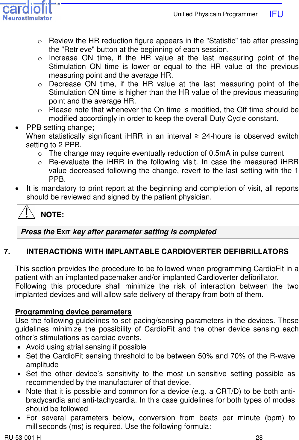    Unified Physicain Programmer   IFU     RU-53-001 H                                                                                                                            28  o  Review the HR reduction figure appears in the &quot;Statistic&quot; tab after pressing the &quot;Retrieve&quot; button at the beginning of each session. o  Increase  ON  time,  if  the  HR  value  at  the  last  measuring  point  of  the Stimulation  ON  time  is  lower  or  equal  to  the  HR  value  of  the  previous measuring point and the average HR. o  Decrease  ON  time,  if  the  HR  value  at  the  last  measuring  point  of  the Stimulation ON time is higher than the HR value of the previous measuring point and the average HR. o  Please note that whenever the On time is modified, the Off time should be modified accordingly in order to keep the overall Duty Cycle constant. •  PPB setting change; When  statistically  significant  iHRR  in  an  interval  ≥  24-hours  is  observed  switch setting to 2 PPB. o  The change may require eventually reduction of 0.5mA in pulse current  o  Re-evaluate  the  iHRR  in  the  following  visit.  In  case  the  measured  iHRR value decreased following the change, revert to the last setting with the 1 PPB. •  It is mandatory to print report at the beginning and completion of visit, all reports should be reviewed and signed by the patient physician.  7.  INTERACTIONS WITH IMPLANTABLE CARDIOVERTER DEFIBRILLATORS  This section provides the procedure to be followed when programming CardioFit in a patient with an implanted pacemaker and/or implanted Cardioverter defibrillator. Following  this  procedure  shall  minimize  the  risk  of  interaction  between  the  two implanted devices and will allow safe delivery of therapy from both of them.  Programming device parameters Use the following guidelines to set pacing/sensing parameters in the devices. These guidelines  minimize  the  possibility  of  CardioFit  and  the  other  device  sensing  each other’s stimulations as cardiac events. •  Avoid using atrial sensing if possible •  Set the CardioFit sensing threshold to be between 50% and 70% of the R-wave amplitude •  Set  the  other  device’s  sensitivity  to  the  most  un-sensitive  setting  possible  as recommended by the manufacturer of that device. •  Note that it is possible and common for a device (e.g. a CRT/D) to be both anti-bradycardia and anti-tachycardia. In this case guidelines for both types of modes should be followed •  For  several  parameters  below,  conversion  from  beats  per  minute  (bpm)  to milliseconds (ms) is required. Use the following formula:    NOTE: Press the EXIT key after parameter setting is completed 