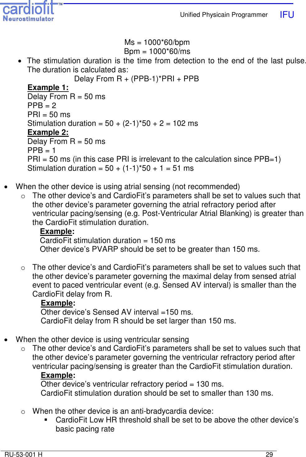    Unified Physicain Programmer   IFU     RU-53-001 H                                                                                                                            29  Ms = 1000*60/bpm Bpm = 1000*60/ms •  The stimulation duration is the time from detection to the end of the last pulse. The duration is calculated as: Delay From R + (PPB-1)*PRI + PPB  Example 1:   Delay From R = 50 ms   PPB = 2   PRI = 50 ms   Stimulation duration = 50 + (2-1)*50 + 2 = 102 ms  Example 2:   Delay From R = 50 ms   PPB = 1   PRI = 50 ms (in this case PRI is irrelevant to the calculation since PPB=1)   Stimulation duration = 50 + (1-1)*50 + 1 = 51 ms  •  When the other device is using atrial sensing (not recommended) o  The other device’s and CardioFit’s parameters shall be set to values such that the other device’s parameter governing the atrial refractory period after ventricular pacing/sensing (e.g. Post-Ventricular Atrial Blanking) is greater than the CardioFit stimulation duration. Example: CardioFit stimulation duration = 150 ms  Other device’s PVARP should be set to be greater than 150 ms.  o  The other device’s and CardioFit’s parameters shall be set to values such that the other device’s parameter governing the maximal delay from sensed atrial event to paced ventricular event (e.g. Sensed AV interval) is smaller than the CardioFit delay from R. Example: Other device’s Sensed AV interval =150 ms. CardioFit delay from R should be set larger than 150 ms.  •  When the other device is using ventricular sensing o  The other device’s and CardioFit’s parameters shall be set to values such that the other device’s parameter governing the ventricular refractory period after ventricular pacing/sensing is greater than the CardioFit stimulation duration. Example: Other device’s ventricular refractory period = 130 ms. CardioFit stimulation duration should be set to smaller than 130 ms.  o  When the other device is an anti-bradycardia device:   CardioFit Low HR threshold shall be set to be above the other device’s basic pacing rate  