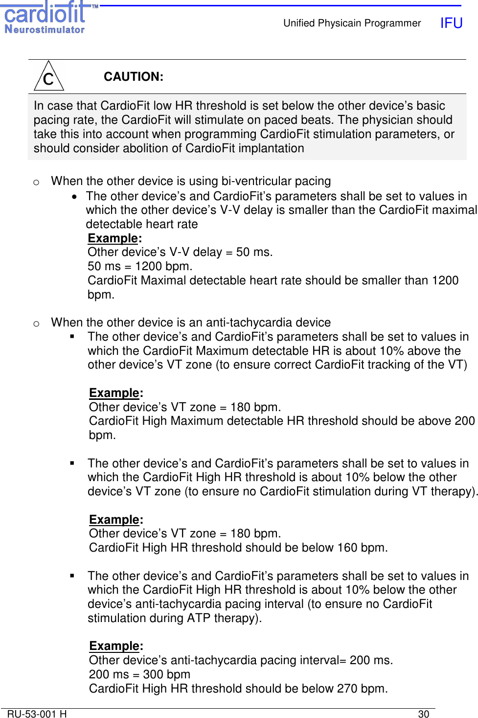    Unified Physicain Programmer   IFU     RU-53-001 H                                                                                                                            30   CAUTION: In case that CardioFit low HR threshold is set below the other device’s basic pacing rate, the CardioFit will stimulate on paced beats. The physician should take this into account when programming CardioFit stimulation parameters, or should consider abolition of CardioFit implantation  o  When the other device is using bi-ventricular pacing •  The other device’s and CardioFit’s parameters shall be set to values in which the other device’s V-V delay is smaller than the CardioFit maximal detectable heart rate Example: Other device’s V-V delay = 50 ms. 50 ms = 1200 bpm. CardioFit Maximal detectable heart rate should be smaller than 1200 bpm.  o  When the other device is an anti-tachycardia device   The other device’s and CardioFit’s parameters shall be set to values in which the CardioFit Maximum detectable HR is about 10% above the other device’s VT zone (to ensure correct CardioFit tracking of the VT)   Example: Other device’s VT zone = 180 bpm. CardioFit High Maximum detectable HR threshold should be above 200 bpm.    The other device’s and CardioFit’s parameters shall be set to values in which the CardioFit High HR threshold is about 10% below the other device’s VT zone (to ensure no CardioFit stimulation during VT therapy).  Example: Other device’s VT zone = 180 bpm. CardioFit High HR threshold should be below 160 bpm.    The other device’s and CardioFit’s parameters shall be set to values in which the CardioFit High HR threshold is about 10% below the other device’s anti-tachycardia pacing interval (to ensure no CardioFit stimulation during ATP therapy).  Example: Other device’s anti-tachycardia pacing interval= 200 ms. 200 ms = 300 bpm CardioFit High HR threshold should be below 270 bpm.  