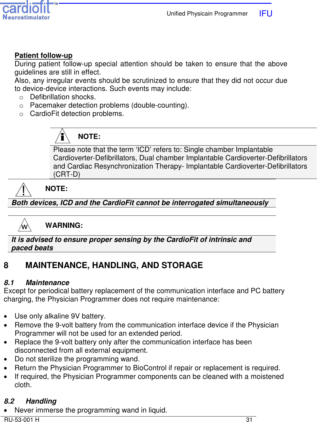    Unified Physicain Programmer   IFU     RU-53-001 H                                                                                                                            31    Patient follow-up During patient follow-up special attention should be taken to ensure that the above guidelines are still in effect. Also, any irregular events should be scrutinized to ensure that they did not occur due to device-device interactions. Such events may include: o  Defibrillation shocks. o  Pacemaker detection problems (double-counting). o  CardioFit detection problems.     NOTE: Both devices, ICD and the CardioFit cannot be interrogated simultaneously    WARNING: It is advised to ensure proper sensing by the CardioFit of intrinsic and paced beats   8  MAINTENANCE, HANDLING, AND STORAGE  8.1   Maintenance Except for periodical battery replacement of the communication interface and PC battery charging, the Physician Programmer does not require maintenance:  •  Use only alkaline 9V battery. •  Remove the 9-volt battery from the communication interface device if the Physician Programmer will not be used for an extended period. •  Replace the 9-volt battery only after the communication interface has been disconnected from all external equipment. •  Do not sterilize the programming wand. •  Return the Physician Programmer to BioControl if repair or replacement is required. •  If required, the Physician Programmer components can be cleaned with a moistened cloth.  8.2   Handling •  Never immerse the programming wand in liquid.   NOTE: Please note that the term ‘ICD’ refers to: Single chamber Implantable Cardioverter-Defibrillators, Dual chamber Implantable Cardioverter-Defibrillators and Cardiac Resynchronization Therapy- Implantable Cardioverter-Defibrillators (CRT-D)   