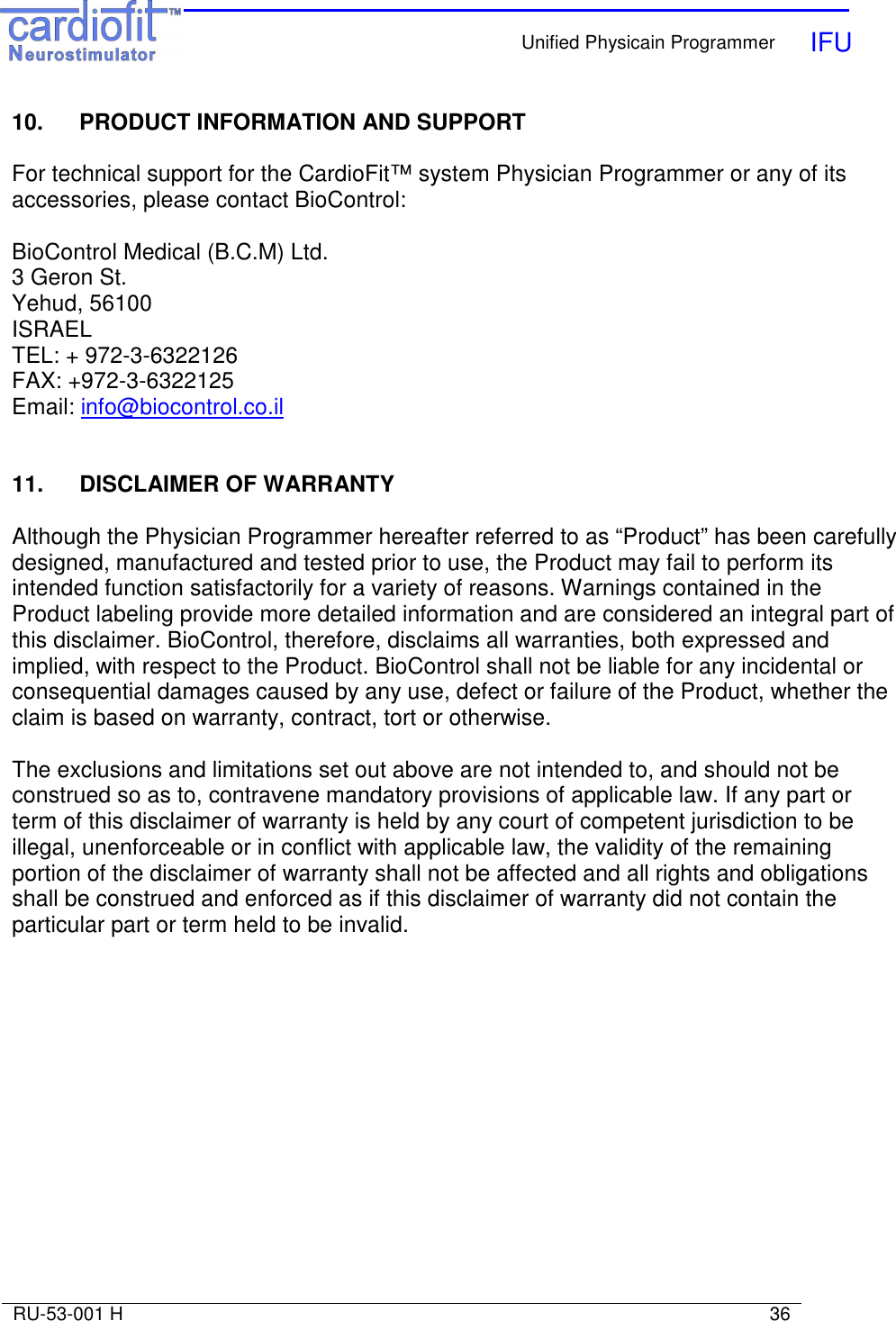    Unified Physicain Programmer   IFU     RU-53-001 H                                                                                                                            36  10.  PRODUCT INFORMATION AND SUPPORT  For technical support for the CardioFit™ system Physician Programmer or any of its accessories, please contact BioControl:  BioControl Medical (B.C.M) Ltd. 3 Geron St. Yehud, 56100           ISRAEL              TEL: + 972-3-6322126    FAX: +972-3-6322125     Email: info@biocontrol.co.il   11.   DISCLAIMER OF WARRANTY  Although the Physician Programmer hereafter referred to as “Product” has been carefully designed, manufactured and tested prior to use, the Product may fail to perform its intended function satisfactorily for a variety of reasons. Warnings contained in the Product labeling provide more detailed information and are considered an integral part of this disclaimer. BioControl, therefore, disclaims all warranties, both expressed and implied, with respect to the Product. BioControl shall not be liable for any incidental or consequential damages caused by any use, defect or failure of the Product, whether the claim is based on warranty, contract, tort or otherwise.  The exclusions and limitations set out above are not intended to, and should not be construed so as to, contravene mandatory provisions of applicable law. If any part or term of this disclaimer of warranty is held by any court of competent jurisdiction to be illegal, unenforceable or in conflict with applicable law, the validity of the remaining portion of the disclaimer of warranty shall not be affected and all rights and obligations shall be construed and enforced as if this disclaimer of warranty did not contain the particular part or term held to be invalid. 