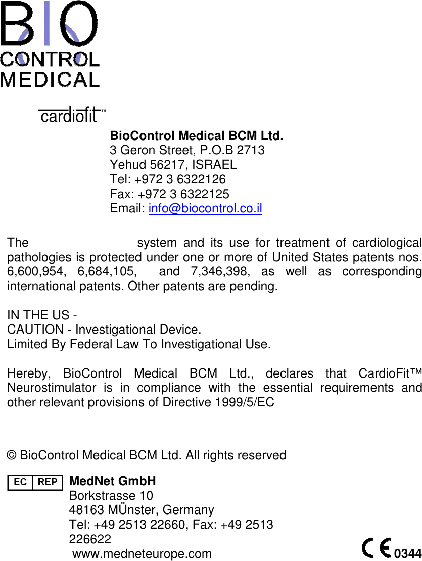               BioControl Medical BCM Ltd.  3 Geron Street, P.O.B 2713 Yehud 56217, ISRAEL Tel: +972 3 6322126  Fax: +972 3 6322125 Email: info@biocontrol.co.il  The                                    system  and  its  use  for  treatment  of  cardiological pathologies is protected under one or more of United States patents nos. 6,600,954,  6,684,105,    and  7,346,398,  as  well  as  corresponding international patents. Other patents are pending.  IN THE US - CAUTION - Investigational Device. Limited By Federal Law To Investigational Use.  Hereby,  BioControl  Medical  BCM  Ltd.,  declares  that  CardioFit™ Neurostimulator  is  in  compliance  with  the  essential  requirements  and other relevant provisions of Directive 1999/5/EC   © BioControl Medical BCM Ltd. All rights reserved  MedNet GmbH Borkstrasse 10 48163 MÜnster, Germany Tel: +49 2513 22660, Fax: +49 2513 226622 www.medneteurope.com    0344 