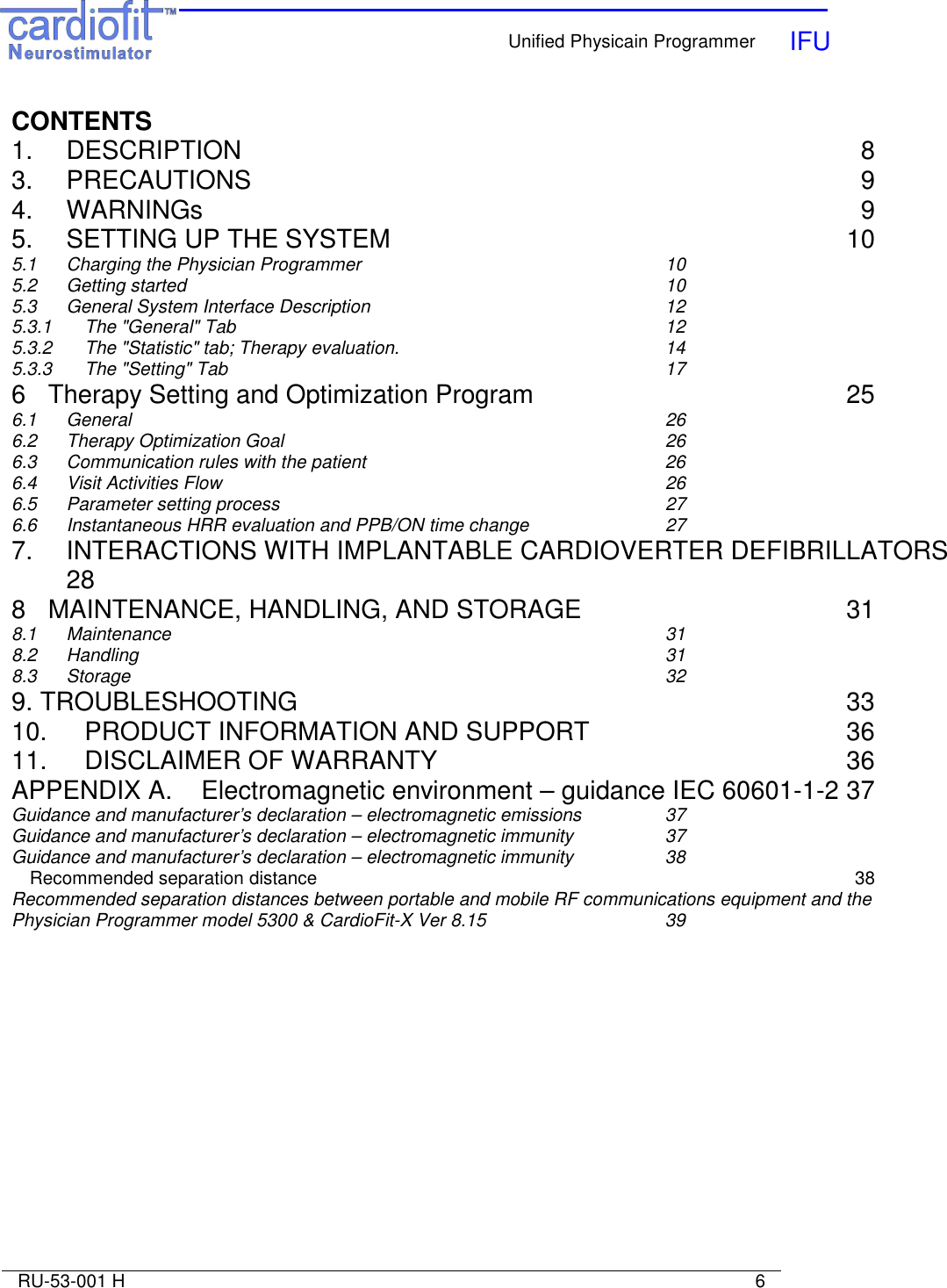    Unified Physicain Programmer   IFU     RU-53-001 H                                                                                                                            6  CONTENTS 1.  DESCRIPTION  8 3.  PRECAUTIONS  9 4.  WARNINGs  9 5.  SETTING UP THE SYSTEM  10 5.1  Charging the Physician Programmer  10 5.2  Getting started  10 5.3  General System Interface Description  12 5.3.1  The &quot;General&quot; Tab  12 5.3.2 The &quot;Statistic&quot; tab; Therapy evaluation.  14 5.3.3 The &quot;Setting&quot; Tab  17 6 Therapy Setting and Optimization Program  25 6.1 General  26 6.2 Therapy Optimization Goal  26 6.3 Communication rules with the patient  26 6.4 Visit Activities Flow  26 6.5 Parameter setting process  27 6.6 Instantaneous HRR evaluation and PPB/ON time change  27 7. INTERACTIONS WITH IMPLANTABLE CARDIOVERTER DEFIBRILLATORS  28 8 MAINTENANCE, HANDLING, AND STORAGE  31 8.1  Maintenance  31 8.2  Handling  31 8.3  Storage  32 9. TROUBLESHOOTING  33 10. PRODUCT INFORMATION AND SUPPORT  36 11.  DISCLAIMER OF WARRANTY  36 APPENDIX A.  Electromagnetic environment – guidance IEC 60601-1-2 37 Guidance and manufacturer’s declaration – electromagnetic emissions  37 Guidance and manufacturer’s declaration – electromagnetic immunity  37 Guidance and manufacturer’s declaration – electromagnetic immunity  38 Recommended separation distance  38 Recommended separation distances between portable and mobile RF communications equipment and the Physician Programmer model 5300 &amp; CardioFit-X Ver 8.15  39 