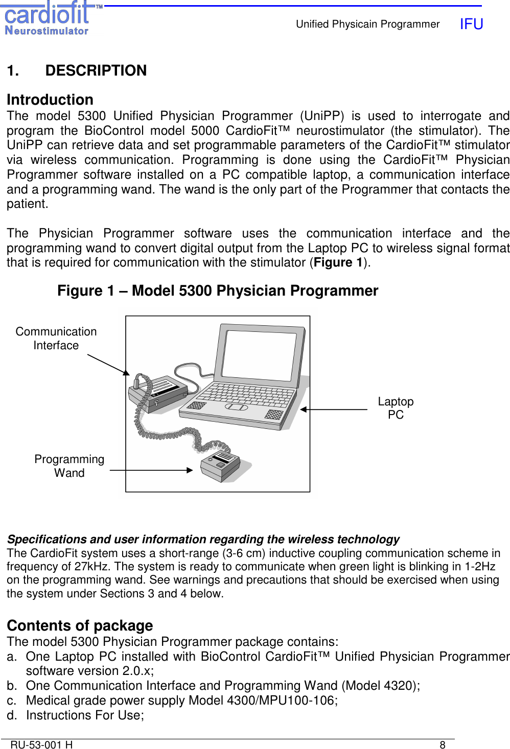    Unified Physicain Programmer   IFU     RU-53-001 H                                                                                                                            8  1.   DESCRIPTION  Introduction The  model  5300  Unified  Physician  Programmer  (UniPP)  is  used  to  interrogate  and program  the  BioControl  model  5000  CardioFit™  neurostimulator  (the  stimulator).  The UniPP can retrieve data and set programmable parameters of the CardioFit™ stimulator via  wireless  communication.  Programming  is  done  using  the  CardioFit™  Physician Programmer  software  installed  on  a  PC  compatible  laptop,  a  communication  interface and a programming wand. The wand is the only part of the Programmer that contacts the patient.  The  Physician  Programmer  software  uses  the  communication  interface  and  the programming wand to convert digital output from the Laptop PC to wireless signal format that is required for communication with the stimulator (Figure 1).  Figure 1 – Model 5300 Physician Programmer    Specifications and user information regarding the wireless technology The CardioFit system uses a short-range (3-6 cm) inductive coupling communication scheme in frequency of 27kHz. The system is ready to communicate when green light is blinking in 1-2Hz on the programming wand. See warnings and precautions that should be exercised when using the system under Sections 3 and 4 below.  Contents of package The model 5300 Physician Programmer package contains: a.  One Laptop PC installed with BioControl CardioFit™ Unified Physician Programmer software version 2.0.x; b.  One Communication Interface and Programming Wand (Model 4320); c.  Medical grade power supply Model 4300/MPU100-106; d.  Instructions For Use; Laptop PC Communication Interface Programming Wand 