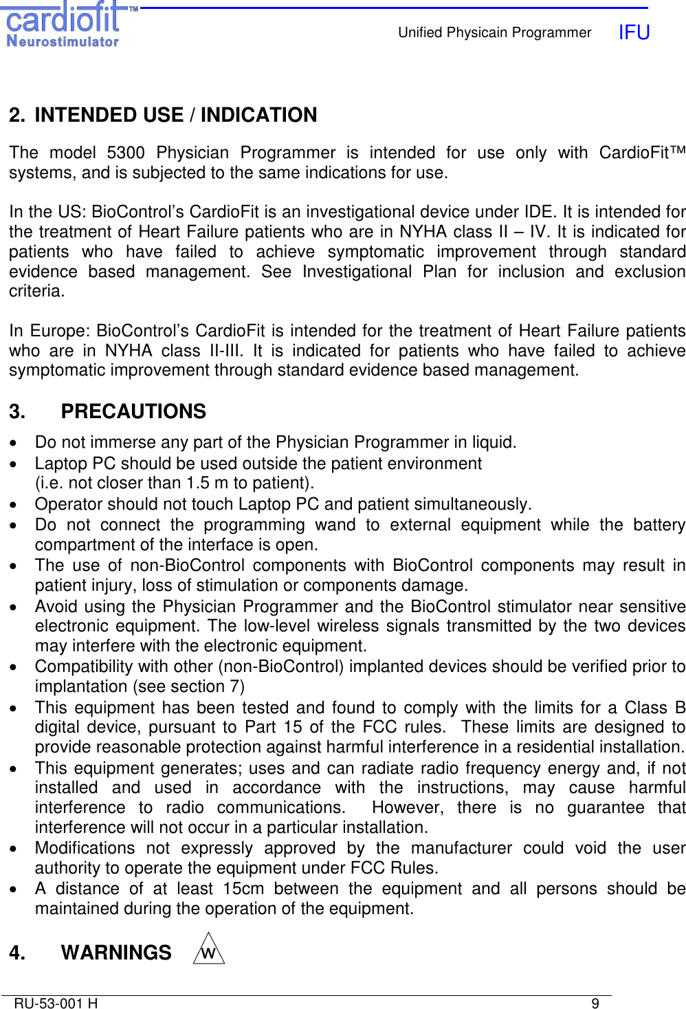    Unified Physicain Programmer   IFU     RU-53-001 H                                                                                                                            9   2.  INTENDED USE / INDICATION  The  model  5300  Physician  Programmer  is  intended  for  use  only  with  CardioFit™ systems, and is subjected to the same indications for use.  In the US: BioControl’s CardioFit is an investigational device under IDE. It is intended for the treatment of Heart Failure patients who are in NYHA class II – IV. It is indicated for patients  who  have  failed  to  achieve  symptomatic  improvement  through  standard evidence  based  management.  See  Investigational  Plan  for  inclusion  and  exclusion criteria.  In Europe: BioControl’s CardioFit is intended for the treatment of Heart Failure patients who  are  in  NYHA  class  II-III.  It  is  indicated  for  patients  who  have  failed  to  achieve symptomatic improvement through standard evidence based management.   3.   PRECAUTIONS  •  Do not immerse any part of the Physician Programmer in liquid. •  Laptop PC should be used outside the patient environment  (i.e. not closer than 1.5 m to patient).  •  Operator should not touch Laptop PC and patient simultaneously.  •  Do  not  connect  the  programming  wand  to  external  equipment  while  the  battery compartment of the interface is open.  •  The  use  of  non-BioControl  components  with  BioControl  components  may  result  in patient injury, loss of stimulation or components damage. •  Avoid using the Physician Programmer and the BioControl stimulator near sensitive electronic equipment. The low-level wireless signals transmitted by the two devices may interfere with the electronic equipment. •  Compatibility with other (non-BioControl) implanted devices should be verified prior to implantation (see section 7) •  This equipment has been tested and found  to  comply with the limits for a  Class  B digital device,  pursuant to  Part  15 of the  FCC rules.    These  limits  are  designed  to provide reasonable protection against harmful interference in a residential installation. •  This equipment generates; uses and can radiate radio frequency energy and, if not installed  and  used  in  accordance  with  the  instructions,  may  cause  harmful interference  to  radio  communications.    However,  there  is  no  guarantee  that interference will not occur in a particular installation. •  Modifications  not  expressly  approved  by  the  manufacturer  could  void  the  user authority to operate the equipment under FCC Rules. •  A  distance  of  at  least  15cm  between  the  equipment  and  all  persons  should  be maintained during the operation of the equipment.    4.   WARNINGS  