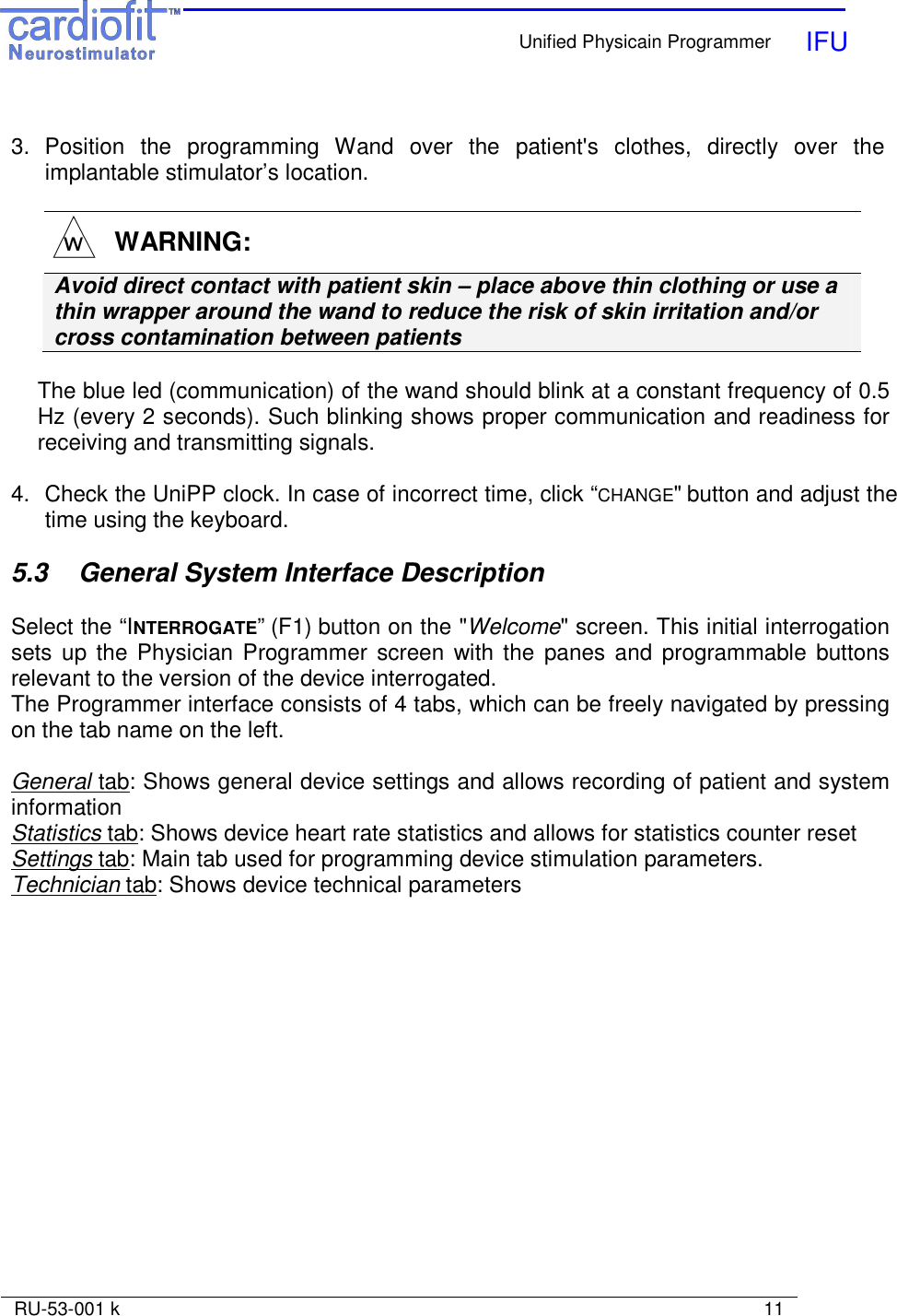    Unified Physicain Programmer   IFU     RU-53-001 k                                                                                                                            11   3.  Position  the  programming  Wand  over  the  patient&apos;s  clothes,  directly  over  the implantable stimulator’s location.    WARNING: Avoid direct contact with patient skin – place above thin clothing or use a thin wrapper around the wand to reduce the risk of skin irritation and/or cross contamination between patients  The blue led (communication) of the wand should blink at a constant frequency of 0.5 Hz (every 2 seconds). Such blinking shows proper communication and readiness for receiving and transmitting signals.   4.  Check the UniPP clock. In case of incorrect time, click “CHANGE&quot; button and adjust the time using the keyboard.  5.3   General System Interface Description  Select the “INTERROGATE” (F1) button on the &quot;Welcome&quot; screen. This initial interrogation sets up the Physician Programmer screen  with the  panes and programmable  buttons relevant to the version of the device interrogated. The Programmer interface consists of 4 tabs, which can be freely navigated by pressing on the tab name on the left.  General tab: Shows general device settings and allows recording of patient and system information  Statistics tab: Shows device heart rate statistics and allows for statistics counter reset Settings tab: Main tab used for programming device stimulation parameters. Technician tab: Shows device technical parameters  