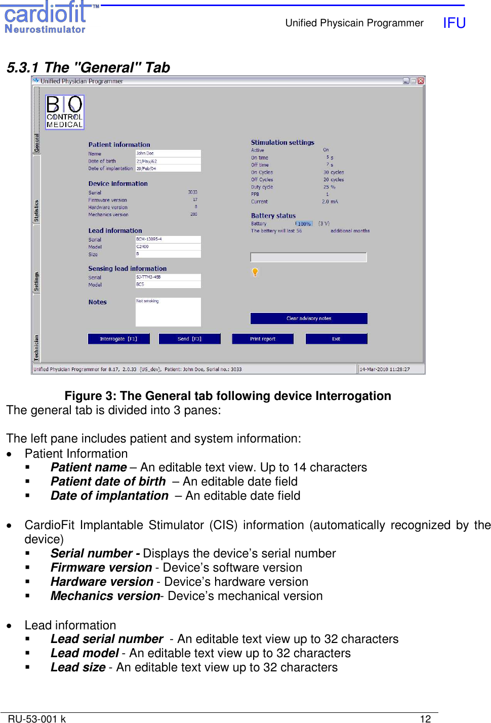    Unified Physicain Programmer   IFU     RU-53-001 k                                                                                                                            12  5.3.1  The &quot;General&quot; Tab   Figure 3: The General tab following device Interrogation The general tab is divided into 3 panes:  The left pane includes patient and system information: •  Patient Information   Patient name – An editable text view. Up to 14 characters  Patient date of birth  – An editable date field   Date of implantation  – An editable date field   •  CardioFit Implantable Stimulator (CIS)  information (automatically  recognized by the device)  Serial number - Displays the device’s serial number  Firmware version - Device’s software version   Hardware version - Device’s hardware version   Mechanics version- Device’s mechanical version   •  Lead information  Lead serial number  - An editable text view up to 32 characters  Lead model - An editable text view up to 32 characters  Lead size - An editable text view up to 32 characters  