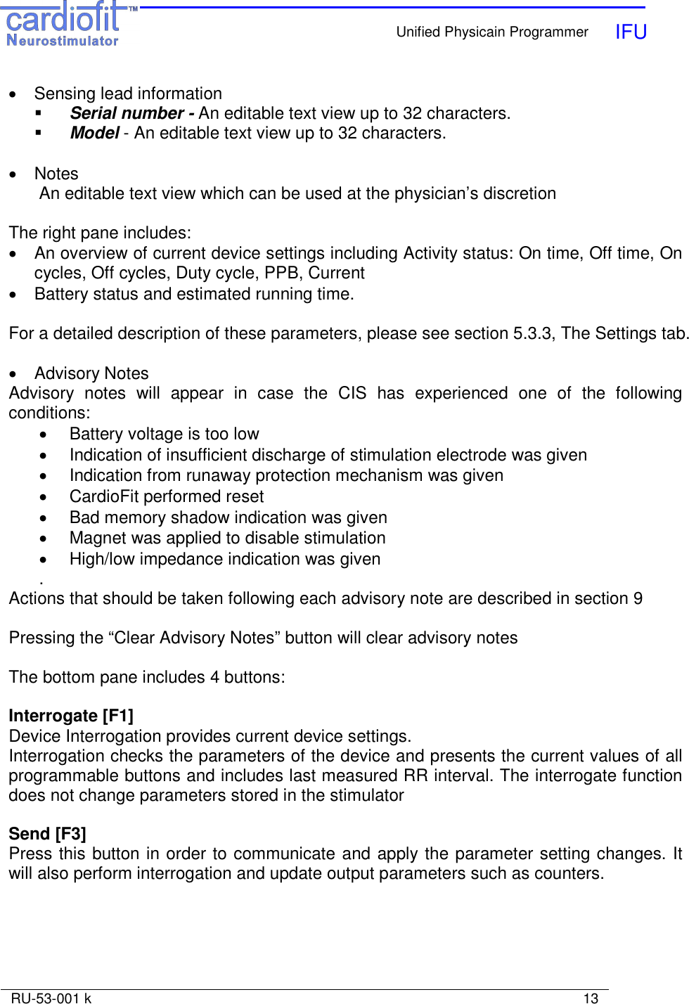    Unified Physicain Programmer   IFU     RU-53-001 k                                                                                                                            13  •  Sensing lead information   Serial number - An editable text view up to 32 characters.  Model - An editable text view up to 32 characters.  •  Notes An editable text view which can be used at the physician’s discretion  The right pane includes: •  An overview of current device settings including Activity status: On time, Off time, On cycles, Off cycles, Duty cycle, PPB, Current •  Battery status and estimated running time.  For a detailed description of these parameters, please see section 5.3.3, The Settings tab.  •  Advisory Notes Advisory  notes  will  appear  in  case  the  CIS  has  experienced  one  of  the  following conditions: •  Battery voltage is too low •  Indication of insufficient discharge of stimulation electrode was given •  Indication from runaway protection mechanism was given •  CardioFit performed reset •  Bad memory shadow indication was given •  Magnet was applied to disable stimulation •  High/low impedance indication was given . Actions that should be taken following each advisory note are described in section 9  Pressing the “Clear Advisory Notes” button will clear advisory notes  The bottom pane includes 4 buttons:  Interrogate [F1] Device Interrogation provides current device settings. Interrogation checks the parameters of the device and presents the current values of all programmable buttons and includes last measured RR interval. The interrogate function does not change parameters stored in the stimulator  Send [F3] Press this button in order to communicate and apply the parameter setting changes. It will also perform interrogation and update output parameters such as counters.  