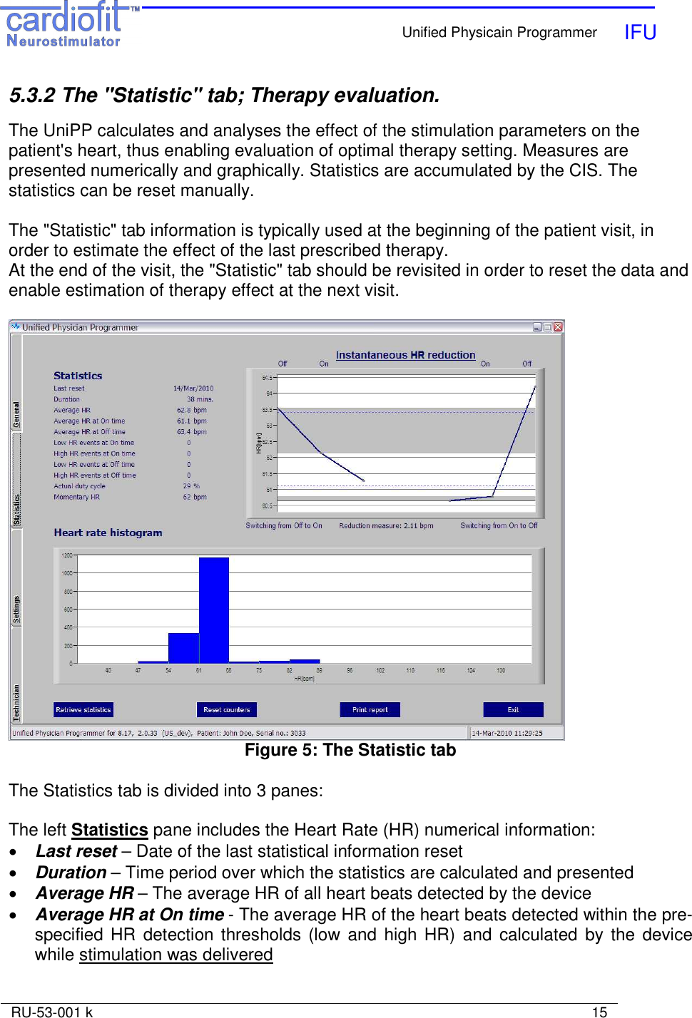    Unified Physicain Programmer   IFU     RU-53-001 k                                                                                                                            15  5.3.2 The &quot;Statistic&quot; tab; Therapy evaluation.   The UniPP calculates and analyses the effect of the stimulation parameters on the patient&apos;s heart, thus enabling evaluation of optimal therapy setting. Measures are presented numerically and graphically. Statistics are accumulated by the CIS. The statistics can be reset manually.  The &quot;Statistic&quot; tab information is typically used at the beginning of the patient visit, in order to estimate the effect of the last prescribed therapy. At the end of the visit, the &quot;Statistic&quot; tab should be revisited in order to reset the data and enable estimation of therapy effect at the next visit.   Figure 5: The Statistic tab  The Statistics tab is divided into 3 panes:  The left Statistics pane includes the Heart Rate (HR) numerical information: • Last reset – Date of the last statistical information reset • Duration – Time period over which the statistics are calculated and presented • Average HR – The average HR of all heart beats detected by the device • Average HR at On time - The average HR of the heart beats detected within the pre-specified HR  detection thresholds (low and high HR) and  calculated  by the device while stimulation was delivered 