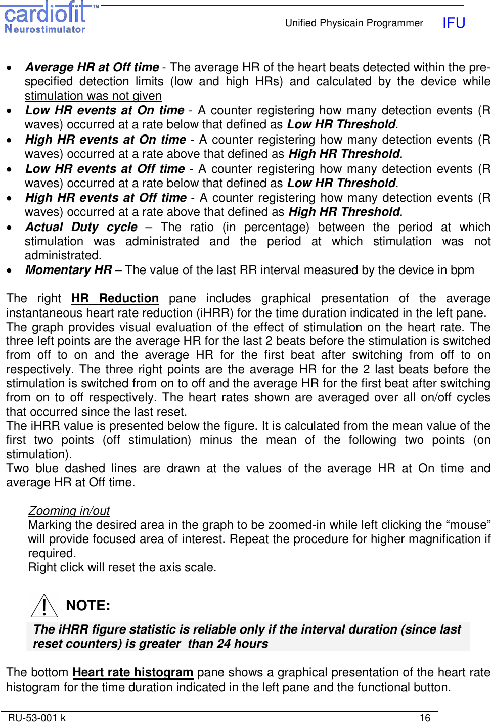    Unified Physicain Programmer   IFU     RU-53-001 k                                                                                                                            16  • Average HR at Off time - The average HR of the heart beats detected within the pre-specified  detection  limits  (low  and  high  HRs)  and  calculated  by  the  device  while stimulation was not given • Low HR events at On time - A counter registering how many detection events (R waves) occurred at a rate below that defined as Low HR Threshold.  • High HR events at On time - A counter registering how many detection events (R waves) occurred at a rate above that defined as High HR Threshold.  • Low HR events at Off time - A counter registering how many detection events (R waves) occurred at a rate below that defined as Low HR Threshold. • High HR events at Off time - A counter registering how many detection events (R waves) occurred at a rate above that defined as High HR Threshold.  • Actual  Duty  cycle  –  The  ratio  (in  percentage)  between  the  period  at  which stimulation  was  administrated  and  the  period  at  which  stimulation  was  not administrated. • Momentary HR – The value of the last RR interval measured by the device in bpm  The  right  HR  Reduction  pane  includes  graphical  presentation  of  the  average instantaneous heart rate reduction (iHRR) for the time duration indicated in the left pane. The graph provides visual evaluation of the effect of stimulation on the heart rate. The three left points are the average HR for the last 2 beats before the stimulation is switched from  off  to  on  and  the  average  HR  for  the  first  beat  after  switching  from  off  to  on respectively. The three right points are the average HR for the 2 last beats before the stimulation is switched from on to off and the average HR for the first beat after switching from  on to off respectively. The heart rates shown are averaged over  all  on/off cycles that occurred since the last reset. The iHRR value is presented below the figure. It is calculated from the mean value of the first  two  points  (off  stimulation)  minus  the  mean  of  the  following  two  points  (on stimulation). Two  blue  dashed  lines  are  drawn  at  the  values  of  the average  HR  at  On  time  and average HR at Off time.   Zooming in/out Marking the desired area in the graph to be zoomed-in while left clicking the “mouse” will provide focused area of interest. Repeat the procedure for higher magnification if required. Right click will reset the axis scale.    NOTE: The iHRR figure statistic is reliable only if the interval duration (since last reset counters) is greater  than 24 hours   The bottom Heart rate histogram pane shows a graphical presentation of the heart rate histogram for the time duration indicated in the left pane and the functional button.  