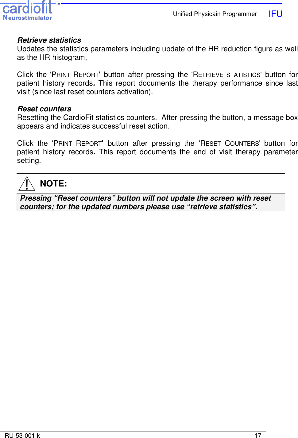    Unified Physicain Programmer   IFU     RU-53-001 k                                                                                                                            17  Retrieve statistics Updates the statistics parameters including update of the HR reduction figure as well as the HR histogram,   Click  the &apos;PRINT REPORT&apos;  button  after  pressing  the &apos;RETRIEVE  STATISTICS&apos;  button for patient  history  records.  This  report  documents  the  therapy  performance  since last visit (since last reset counters activation).   Reset counters Resetting the CardioFit statistics counters.  After pressing the button, a message box appears and indicates successful reset action.   Click  the  &apos;PRINT REPORT&apos;  button  after  pressing  the  &apos;RESET COUNTERS&apos; button  for patient  history  records.  This  report  documents  the  end  of  visit  therapy  parameter setting.     NOTE: Pressing “Reset counters” button will not update the screen with reset counters; for the updated numbers please use “retrieve statistics”.  