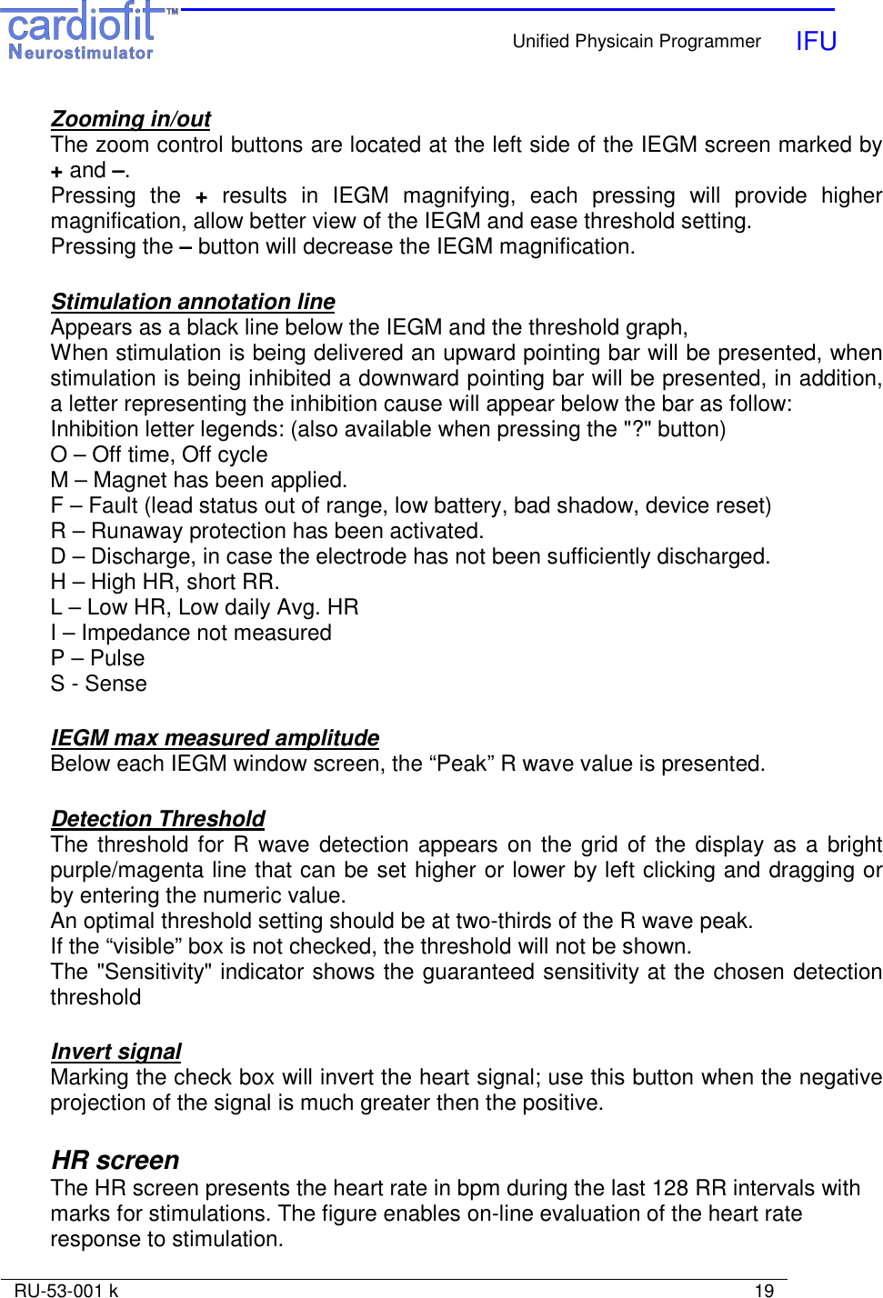    Unified Physicain Programmer   IFU     RU-53-001 k                                                                                                                            19  Zooming in/out The zoom control buttons are located at the left side of the IEGM screen marked by + and –. Pressing  the  +  results  in  IEGM  magnifying,  each  pressing  will  provide  higher magnification, allow better view of the IEGM and ease threshold setting. Pressing the – button will decrease the IEGM magnification.  Stimulation annotation line Appears as a black line below the IEGM and the threshold graph, When stimulation is being delivered an upward pointing bar will be presented, when stimulation is being inhibited a downward pointing bar will be presented, in addition, a letter representing the inhibition cause will appear below the bar as follow: Inhibition letter legends: (also available when pressing the &quot;?&quot; button) O – Off time, Off cycle M – Magnet has been applied. F – Fault (lead status out of range, low battery, bad shadow, device reset) R – Runaway protection has been activated. D – Discharge, in case the electrode has not been sufficiently discharged. H – High HR, short RR. L – Low HR, Low daily Avg. HR I – Impedance not measured P – Pulse S - Sense  IEGM max measured amplitude Below each IEGM window screen, the “Peak” R wave value is presented.  Detection Threshold The threshold for R wave detection appears  on the grid  of the display  as a  bright purple/magenta line that can be set higher or lower by left clicking and dragging or by entering the numeric value.  An optimal threshold setting should be at two-thirds of the R wave peak. If the “visible” box is not checked, the threshold will not be shown. The &quot;Sensitivity&quot; indicator shows the guaranteed sensitivity at the chosen detection threshold  Invert signal Marking the check box will invert the heart signal; use this button when the negative projection of the signal is much greater then the positive.  HR screen The HR screen presents the heart rate in bpm during the last 128 RR intervals with marks for stimulations. The figure enables on-line evaluation of the heart rate response to stimulation. 