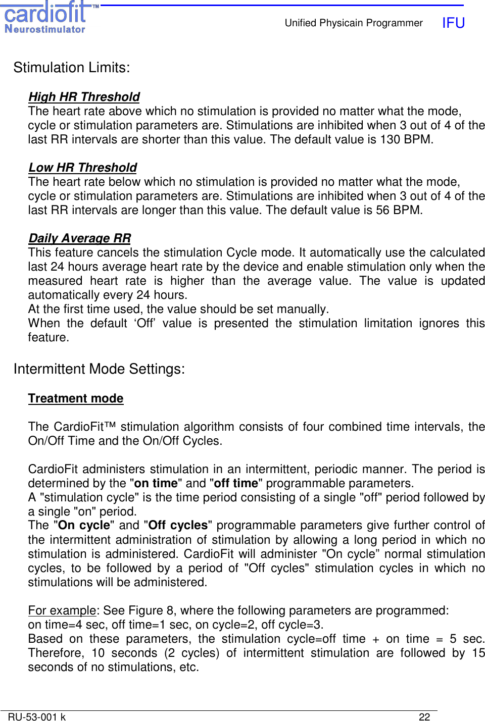    Unified Physicain Programmer   IFU     RU-53-001 k                                                                                                                            22  Stimulation Limits:  High HR Threshold The heart rate above which no stimulation is provided no matter what the mode, cycle or stimulation parameters are. Stimulations are inhibited when 3 out of 4 of the last RR intervals are shorter than this value. The default value is 130 BPM.  Low HR Threshold The heart rate below which no stimulation is provided no matter what the mode, cycle or stimulation parameters are. Stimulations are inhibited when 3 out of 4 of the last RR intervals are longer than this value. The default value is 56 BPM.  Daily Average RR This feature cancels the stimulation Cycle mode. It automatically use the calculated last 24 hours average heart rate by the device and enable stimulation only when the measured  heart  rate  is  higher  than  the  average  value.  The  value  is  updated automatically every 24 hours. At the first time used, the value should be set manually. When  the  default  ‘Off’  value  is  presented  the  stimulation  limitation  ignores  this feature.  Intermittent Mode Settings:  Treatment mode  The CardioFit™ stimulation algorithm consists of four combined time intervals, the On/Off Time and the On/Off Cycles.    CardioFit administers stimulation in an intermittent, periodic manner. The period is determined by the &quot;on time&quot; and &quot;off time&quot; programmable parameters. A &quot;stimulation cycle&quot; is the time period consisting of a single &quot;off&quot; period followed by a single &quot;on&quot; period. The &quot;On cycle&quot; and &quot;Off cycles&quot; programmable parameters give further control of the intermittent administration of stimulation by allowing a long period in which no stimulation is administered. CardioFit will administer &quot;On cycle” normal stimulation cycles,  to  be  followed  by  a  period  of  &quot;Off  cycles&quot;  stimulation  cycles  in  which  no stimulations will be administered.  For example: See Figure 8, where the following parameters are programmed:  on time=4 sec, off time=1 sec, on cycle=2, off cycle=3.  Based  on  these  parameters,  the  stimulation  cycle=off  time  +  on  time  =  5  sec. Therefore,  10  seconds  (2  cycles)  of  intermittent  stimulation  are  followed  by  15 seconds of no stimulations, etc.   