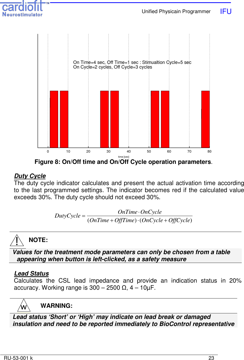    Unified Physicain Programmer   IFU     RU-53-001 k                                                                                                                            23   Figure 8: On/Off time and On/Off Cycle operation parameters.  Duty Cycle The duty cycle indicator calculates and present the actual activation time according to the last programmed settings. The indicator becomes red if the calculated value exceeds 30%. The duty cycle should not exceed 30%.  )()( OffCycleOnCycleOffTimeOnTimeOnCycleOnTimeDutyCycle +⋅+⋅=    NOTE: Values for the treatment mode parameters can only be chosen from a table appearing when button is left-clicked, as a safety measure  Lead Status Calculates  the  CSL  lead  impedance  and  provide  an  indication  status  in  20% accuracy. Working range is 300 – 2500 Ω, 4 – 10µF.   WARNING: Lead status ‘Short’ or ‘High’ may indicate on lead break or damaged insulation and need to be reported immediately to BioControl representative   