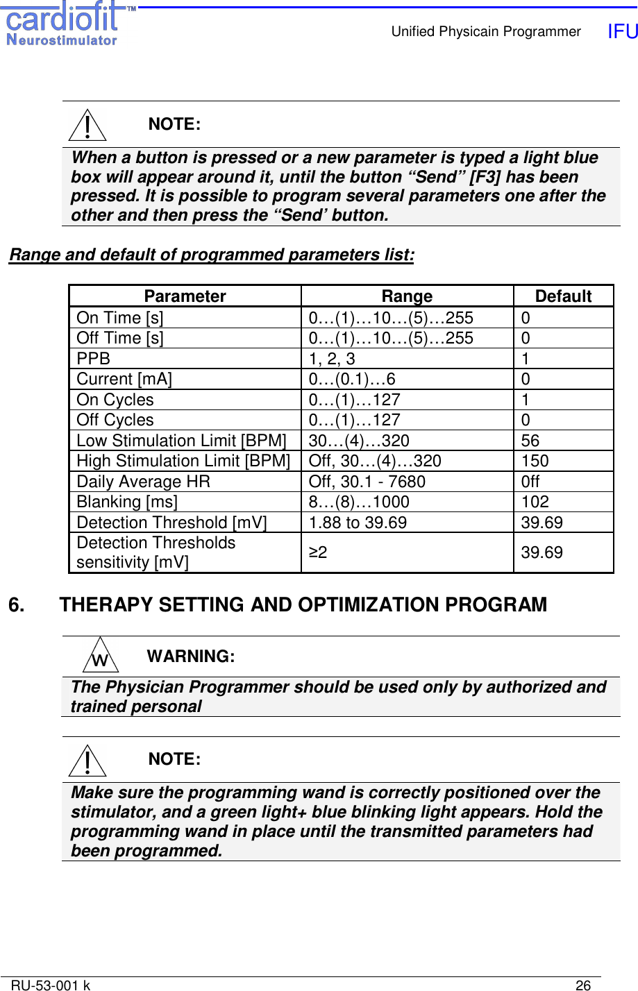    Unified Physicain Programmer   IFU     RU-53-001 k                                                                                                                            26     NOTE: When a button is pressed or a new parameter is typed a light blue box will appear around it, until the button “Send” [F3] has been pressed. It is possible to program several parameters one after the other and then press the “Send’ button.    Range and default of programmed parameters list:  Parameter  Range  Default On Time [s]  0…(1)…10…(5)…255  0 Off Time [s]  0…(1)…10…(5)…255  0 PPB  1, 2, 3  1 Current [mA]  0…(0.1)…6  0 On Cycles  0…(1)…127  1 Off Cycles  0…(1)…127  0 Low Stimulation Limit [BPM]  30…(4)…320  56 High Stimulation Limit [BPM]  Off, 30…(4)…320  150 Daily Average HR  Off, 30.1 - 7680  0ff Blanking [ms]  8…(8)…1000  102 Detection Threshold [mV]  1.88 to 39.69  39.69 Detection Thresholds sensitivity [mV]   ≥2   39.69  6.  THERAPY SETTING AND OPTIMIZATION PROGRAM   WARNING: The Physician Programmer should be used only by authorized and trained personal     NOTE: Make sure the programming wand is correctly positioned over the stimulator, and a green light+ blue blinking light appears. Hold the programming wand in place until the transmitted parameters had been programmed. 