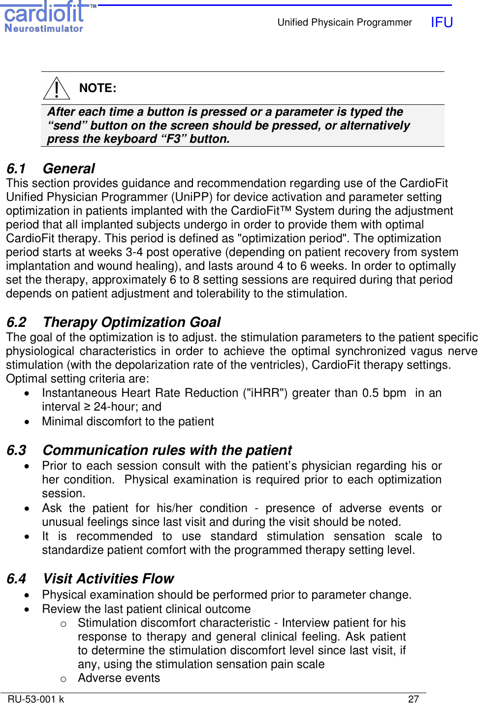    Unified Physicain Programmer   IFU     RU-53-001 k                                                                                                                            27     NOTE: After each time a button is pressed or a parameter is typed the “send” button on the screen should be pressed, or alternatively press the keyboard “F3” button.  6.1  General This section provides guidance and recommendation regarding use of the CardioFit Unified Physician Programmer (UniPP) for device activation and parameter setting optimization in patients implanted with the CardioFit™ System during the adjustment period that all implanted subjects undergo in order to provide them with optimal CardioFit therapy. This period is defined as &quot;optimization period&quot;. The optimization period starts at weeks 3-4 post operative (depending on patient recovery from system implantation and wound healing), and lasts around 4 to 6 weeks. In order to optimally set the therapy, approximately 6 to 8 setting sessions are required during that period depends on patient adjustment and tolerability to the stimulation.  6.2  Therapy Optimization Goal The goal of the optimization is to adjust. the stimulation parameters to the patient specific physiological  characteristics in order to achieve the optimal  synchronized vagus  nerve stimulation (with the depolarization rate of the ventricles), CardioFit therapy settings. Optimal setting criteria are: •  Instantaneous Heart Rate Reduction (&quot;iHRR&quot;) greater than 0.5 bpm  in an interval ≥ 24-hour; and  •  Minimal discomfort to the patient  6.3  Communication rules with the patient •  Prior to each session consult with the patient’s physician regarding his or her condition.  Physical examination is required prior to each optimization session.  •  Ask  the  patient  for  his/her  condition  -  presence  of  adverse  events  or unusual feelings since last visit and during the visit should be noted. •  It  is  recommended  to  use  standard  stimulation  sensation  scale  to standardize patient comfort with the programmed therapy setting level.  6.4  Visit Activities Flow •  Physical examination should be performed prior to parameter change.  •  Review the last patient clinical outcome o  Stimulation discomfort characteristic - Interview patient for his response to therapy and general clinical feeling. Ask patient to determine the stimulation discomfort level since last visit, if any, using the stimulation sensation pain scale  o  Adverse events 