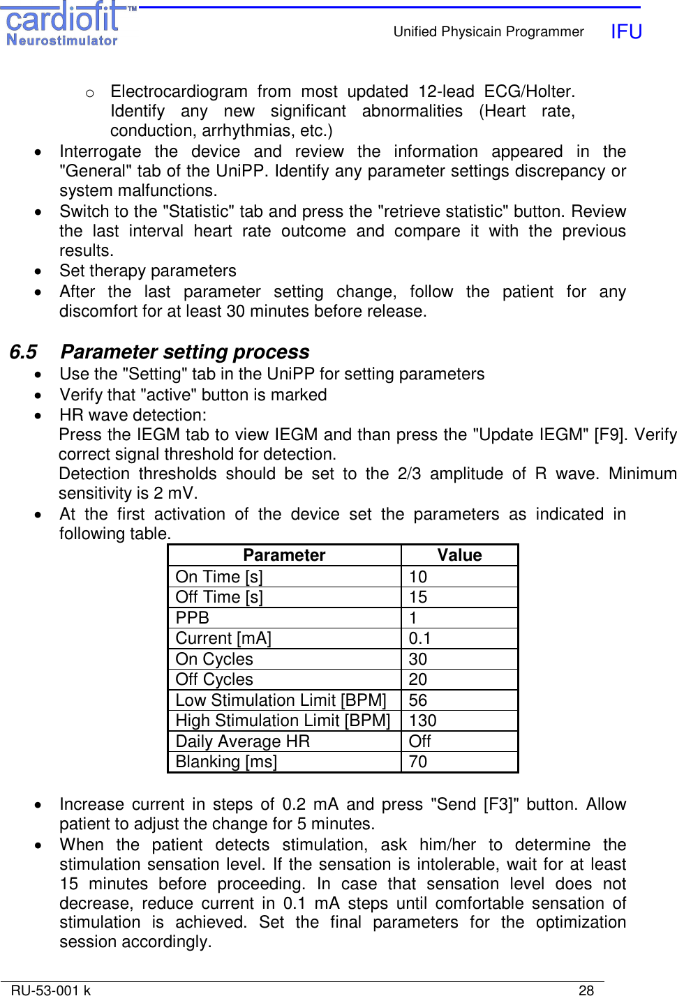    Unified Physicain Programmer   IFU     RU-53-001 k                                                                                                                            28  o  Electrocardiogram  from  most  updated  12-lead  ECG/Holter. Identify  any  new  significant  abnormalities  (Heart  rate, conduction, arrhythmias, etc.) •  Interrogate  the  device  and  review  the  information  appeared  in  the &quot;General&quot; tab of the UniPP. Identify any parameter settings discrepancy or system malfunctions. •  Switch to the &quot;Statistic&quot; tab and press the &quot;retrieve statistic&quot; button. Review the  last  interval  heart  rate  outcome  and  compare  it  with  the  previous results.  •  Set therapy parameters •  After  the  last  parameter  setting  change,  follow  the  patient  for  any discomfort for at least 30 minutes before release.  6.5  Parameter setting process •  Use the &quot;Setting&quot; tab in the UniPP for setting parameters •  Verify that &quot;active&quot; button is marked •  HR wave detection: Press the IEGM tab to view IEGM and than press the &quot;Update IEGM&quot; [F9]. Verify correct signal threshold for detection. Detection  thresholds  should  be  set  to  the  2/3  amplitude  of  R  wave.  Minimum sensitivity is 2 mV. •  At  the  first  activation  of  the  device  set  the  parameters  as  indicated  in following table. Parameter  Value On Time [s]  10 Off Time [s]  15 PPB  1 Current [mA]  0.1 On Cycles  30 Off Cycles  20 Low Stimulation Limit [BPM]  56 High Stimulation Limit [BPM]  130 Daily Average HR  Off Blanking [ms]  70  •  Increase  current  in  steps of  0.2 mA  and press  &quot;Send [F3]&quot;  button.  Allow patient to adjust the change for 5 minutes. •  When  the  patient  detects  stimulation,  ask  him/her  to  determine  the stimulation sensation level. If the sensation is intolerable, wait for at least 15  minutes  before  proceeding.  In  case  that  sensation  level  does  not decrease,  reduce  current  in  0.1  mA  steps  until  comfortable  sensation  of stimulation  is  achieved.  Set  the  final  parameters  for  the  optimization session accordingly. 