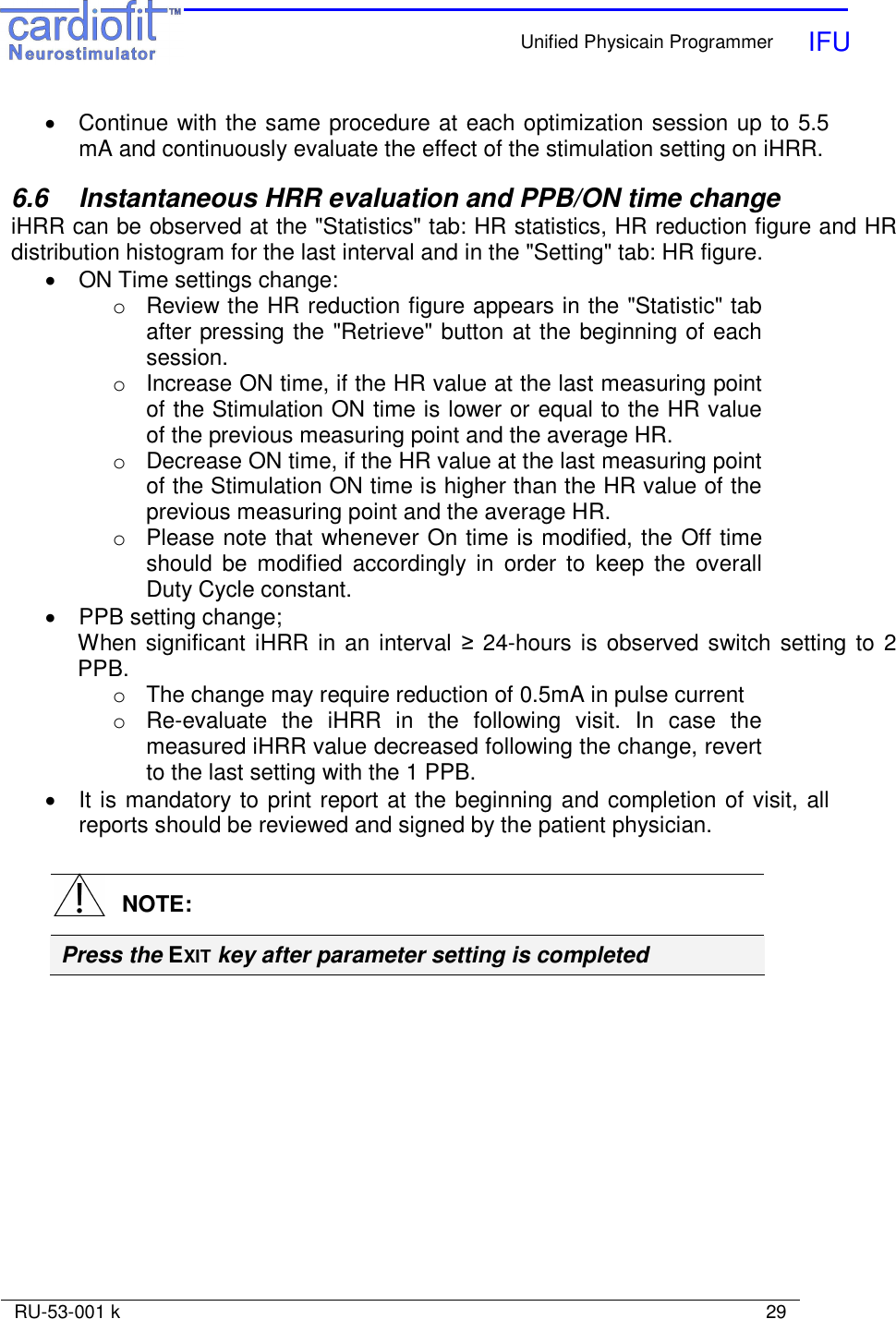    Unified Physicain Programmer   IFU     RU-53-001 k                                                                                                                            29  •  Continue with the same procedure at each optimization session up to 5.5 mA and continuously evaluate the effect of the stimulation setting on iHRR.  6.6  Instantaneous HRR evaluation and PPB/ON time change iHRR can be observed at the &quot;Statistics&quot; tab: HR statistics, HR reduction figure and HR distribution histogram for the last interval and in the &quot;Setting&quot; tab: HR figure. •  ON Time settings change: o  Review the HR reduction figure appears in the &quot;Statistic&quot; tab after pressing the &quot;Retrieve&quot; button at the beginning of each session. o  Increase ON time, if the HR value at the last measuring point of the Stimulation ON time is lower or equal to the HR value of the previous measuring point and the average HR. o  Decrease ON time, if the HR value at the last measuring point of the Stimulation ON time is higher than the HR value of the previous measuring point and the average HR. o  Please note that whenever On time is modified, the Off time should  be  modified  accordingly  in  order  to  keep  the  overall Duty Cycle constant. •  PPB setting change; When significant iHRR in an interval ≥ 24-hours is observed switch setting to 2 PPB. o  The change may require reduction of 0.5mA in pulse current  o  Re-evaluate  the  iHRR  in  the  following  visit.  In  case  the measured iHRR value decreased following the change, revert to the last setting with the 1 PPB. •  It is mandatory to print report at the beginning and completion of visit, all reports should be reviewed and signed by the patient physician.     NOTE: Press the EXIT key after parameter setting is completed 