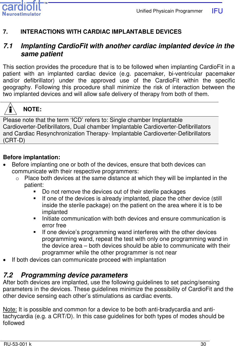    Unified Physicain Programmer   IFU     RU-53-001 k                                                                                                                            30  7.  INTERACTIONS WITH CARDIAC IMPLANTABLE DEVICES  7.1  Implanting CardioFit with another cardiac implanted device in the same patient  This section provides the procedure that is to be followed when implanting CardioFit in a patient  with  an  implanted  cardiac  device  (e.g.  pacemaker,  bi-ventricular  pacemaker and/or  defibrillator)  under  the  approved  use  of  the  CardioFit  within  the  specific geography. Following this procedure shall minimize the risk of interaction between the two implanted devices and will allow safe delivery of therapy from both of them.          Before implantation: •  Before implanting one or both of the devices, ensure that both devices can communicate with their respective programmers: o  Place both devices at the same distance at which they will be implanted in the patient:    Do not remove the devices out of their sterile packages    If one of the devices is already implanted, place the other device (still inside the sterile package) on the patient on the area where it is to be implanted   Initiate communication with both devices and ensure communication is error free   If one device’s programming wand interferes with the other devices programming wand, repeat the test with only one programming wand in the device area – both devices should be able to communicate with their programmer while the other programmer is not near •  If both devices can communicate proceed with implantation  7.2  Programming device parameters After both devices are implanted, use the following guidelines to set pacing/sensing parameters in the devices. These guidelines minimize the possibility of CardioFit and the other device sensing each other’s stimulations as cardiac events.  Note: It is possible and common for a device to be both anti-bradycardia and anti-tachycardia (e.g. a CRT/D). In this case guidelines for both types of modes should be followed    NOTE: Please note that the term ‘ICD’ refers to: Single chamber Implantable Cardioverter-Defibrillators, Dual chamber Implantable Cardioverter-Defibrillators and Cardiac Resynchronization Therapy- Implantable Cardioverter-Defibrillators (CRT-D)   