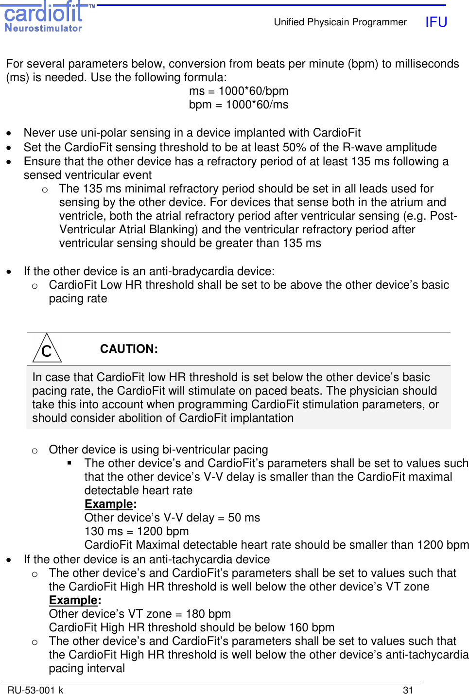    Unified Physicain Programmer   IFU     RU-53-001 k                                                                                                                            31  For several parameters below, conversion from beats per minute (bpm) to milliseconds (ms) is needed. Use the following formula:  ms = 1000*60/bpm bpm = 1000*60/ms  •  Never use uni-polar sensing in a device implanted with CardioFit •  Set the CardioFit sensing threshold to be at least 50% of the R-wave amplitude •  Ensure that the other device has a refractory period of at least 135 ms following a sensed ventricular event o  The 135 ms minimal refractory period should be set in all leads used for sensing by the other device. For devices that sense both in the atrium and ventricle, both the atrial refractory period after ventricular sensing (e.g. Post-Ventricular Atrial Blanking) and the ventricular refractory period after ventricular sensing should be greater than 135 ms  •  If the other device is an anti-bradycardia device: o  CardioFit Low HR threshold shall be set to be above the other device’s basic pacing rate    CAUTION: In case that CardioFit low HR threshold is set below the other device’s basic pacing rate, the CardioFit will stimulate on paced beats. The physician should take this into account when programming CardioFit stimulation parameters, or should consider abolition of CardioFit implantation  o  Other device is using bi-ventricular pacing   The other device’s and CardioFit’s parameters shall be set to values such that the other device’s V-V delay is smaller than the CardioFit maximal detectable heart rate Example: Other device’s V-V delay = 50 ms 130 ms = 1200 bpm CardioFit Maximal detectable heart rate should be smaller than 1200 bpm •  If the other device is an anti-tachycardia device o  The other device’s and CardioFit’s parameters shall be set to values such that the CardioFit High HR threshold is well below the other device’s VT zone Example: Other device’s VT zone = 180 bpm CardioFit High HR threshold should be below 160 bpm o  The other device’s and CardioFit’s parameters shall be set to values such that the CardioFit High HR threshold is well below the other device’s anti-tachycardia pacing interval 