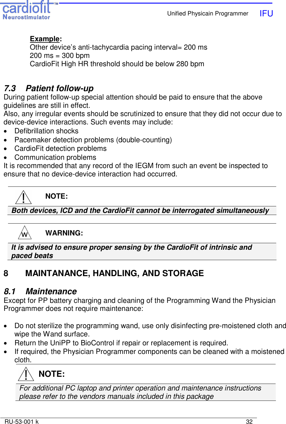    Unified Physicain Programmer   IFU     RU-53-001 k                                                                                                                            32  Example: Other device’s anti-tachycardia pacing interval= 200 ms 200 ms = 300 bpm CardioFit High HR threshold should be below 280 bpm    7.3  Patient follow-up During patient follow-up special attention should be paid to ensure that the above guidelines are still in effect. Also, any irregular events should be scrutinized to ensure that they did not occur due to device-device interactions. Such events may include: •  Defibrillation shocks •  Pacemaker detection problems (double-counting) •  CardioFit detection problems  •  Communication problems It is recommended that any record of the IEGM from such an event be inspected to ensure that no device-device interaction had occurred.    NOTE: Both devices, ICD and the CardioFit cannot be interrogated simultaneously    WARNING: It is advised to ensure proper sensing by the CardioFit of intrinsic and paced beats   8  MAINTANANCE, HANDLING, AND STORAGE  8.1   Maintenance Except for PP battery charging and cleaning of the Programming Wand the Physician Programmer does not require maintenance:  •  Do not sterilize the programming wand, use only disinfecting pre-moistened cloth and wipe the Wand surface. •  Return the UniPP to BioControl if repair or replacement is required. •  If required, the Physician Programmer components can be cleaned with a moistened cloth.   NOTE: For additional PC laptop and printer operation and maintenance instructions  please refer to the vendors manuals included in this package   