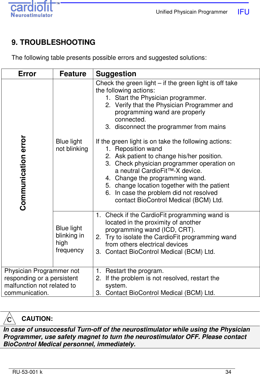    Unified Physicain Programmer   IFU     RU-53-001 k                                                                                                                            34   9. TROUBLESHOOTING  The following table presents possible errors and suggested solutions:   Error  Feature  Suggestion Blue light not blinking Check the green light – if the green light is off take the following actions: 1.  Start the Physician programmer. 2.  Verify that the Physician Programmer and programming wand are properly connected. 3.  disconnect the programmer from mains  If the green light is on take the following actions: 1.  Reposition wand 2.  Ask patient to change his/her position. 3.  Check physician programmer operation on a neutral CardioFit™-X device. 4.  Change the programming wand. 5.  change location together with the patient 6.  In case the problem did not resolved contact BioControl Medical (BCM) Ltd.  Communication error  Blue light blinking in high frequency 1.  Check if the CardioFit programming wand is located in the proximity of another programming wand (ICD, CRT). 2.  Try to isolate the CardioFit programming wand from others electrical devices 3.  Contact BioControl Medical (BCM) Ltd. Physician Programmer not responding or a persistent malfunction not related to communication. 1.  Restart the program. 2.  If the problem is not resolved, restart the system. 3.  Contact BioControl Medical (BCM) Ltd.     CAUTION: In case of unsuccessful Turn-off of the neurostimulator while using the Physician Programmer, use safety magnet to turn the neurostimulator OFF. Please contact BioControl Medical personnel, immediately.   