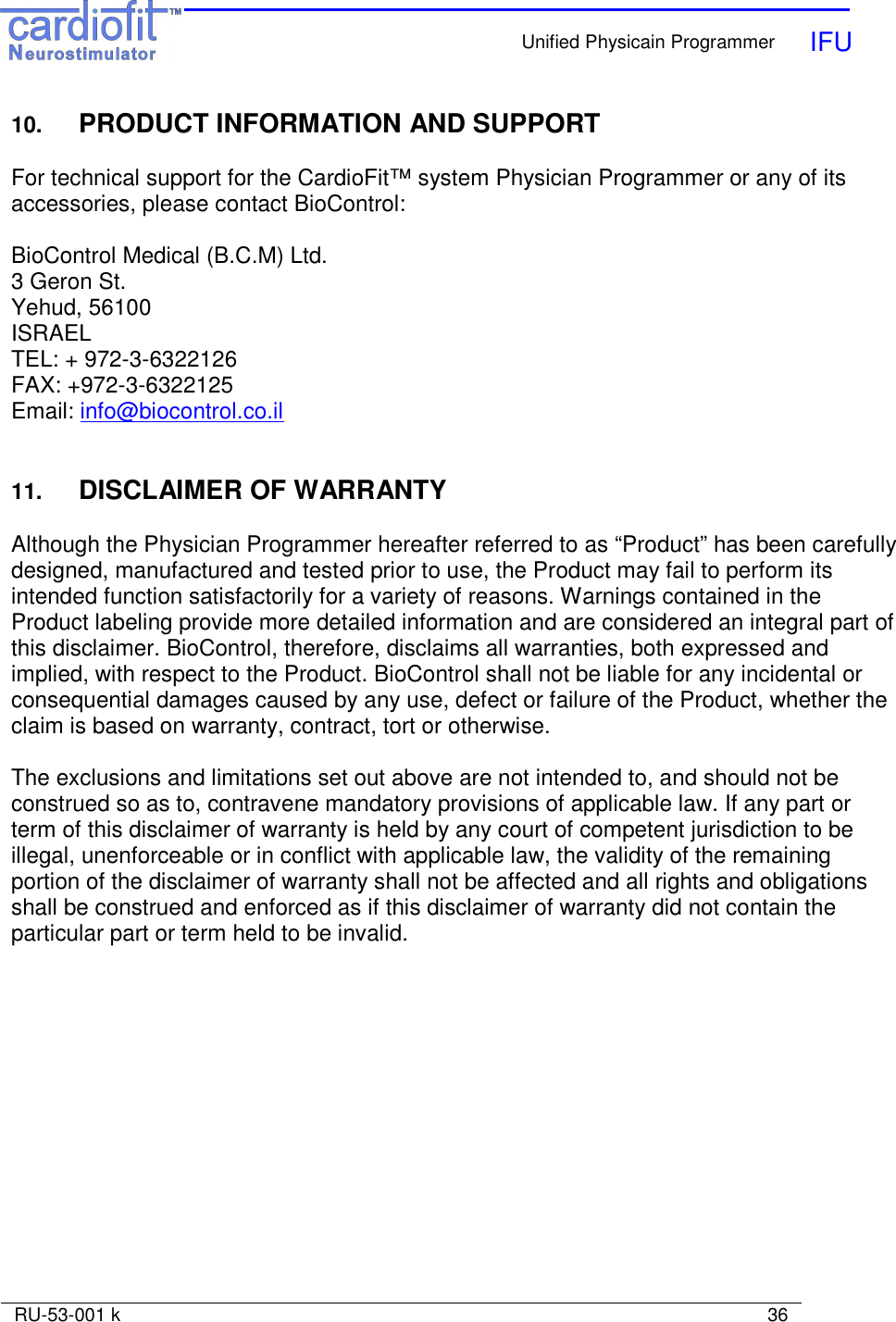    Unified Physicain Programmer   IFU     RU-53-001 k                                                                                                                            36  10. PRODUCT INFORMATION AND SUPPORT  For technical support for the CardioFit™ system Physician Programmer or any of its accessories, please contact BioControl:  BioControl Medical (B.C.M) Ltd. 3 Geron St. Yehud, 56100           ISRAEL              TEL: + 972-3-6322126    FAX: +972-3-6322125     Email: info@biocontrol.co.il   11.  DISCLAIMER OF WARRANTY  Although the Physician Programmer hereafter referred to as “Product” has been carefully designed, manufactured and tested prior to use, the Product may fail to perform its intended function satisfactorily for a variety of reasons. Warnings contained in the Product labeling provide more detailed information and are considered an integral part of this disclaimer. BioControl, therefore, disclaims all warranties, both expressed and implied, with respect to the Product. BioControl shall not be liable for any incidental or consequential damages caused by any use, defect or failure of the Product, whether the claim is based on warranty, contract, tort or otherwise.  The exclusions and limitations set out above are not intended to, and should not be construed so as to, contravene mandatory provisions of applicable law. If any part or term of this disclaimer of warranty is held by any court of competent jurisdiction to be illegal, unenforceable or in conflict with applicable law, the validity of the remaining portion of the disclaimer of warranty shall not be affected and all rights and obligations shall be construed and enforced as if this disclaimer of warranty did not contain the particular part or term held to be invalid. 