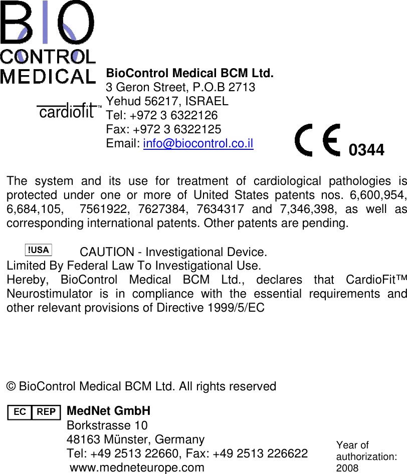               BioControl Medical BCM Ltd.  3 Geron Street, P.O.B 2713 Yehud 56217, ISRAEL Tel: +972 3 6322126  Fax: +972 3 6322125 Email: info@biocontrol.co.il  The  system  and  its  use  for  treatment  of  cardiological  pathologies  is protected  under  one  or  more  of  United  States  patents  nos.  6,600,954, 6,684,105,    7561922,  7627384,  7634317  and  7,346,398,  as  well  as corresponding international patents. Other patents are pending.   CAUTION - Investigational Device. Limited By Federal Law To Investigational Use. Hereby,  BioControl  Medical  BCM  Ltd.,  declares  that  CardioFit™ Neurostimulator  is  in  compliance  with  the  essential  requirements  and other relevant provisions of Directive 1999/5/EC    © BioControl Medical BCM Ltd. All rights reserved  MedNet GmbH Borkstrasse 10 48163 Münster, Germany Tel: +49 2513 22660, Fax: +49 2513 226622 www.medneteurope.com  Year of authorization: 2008  0344 