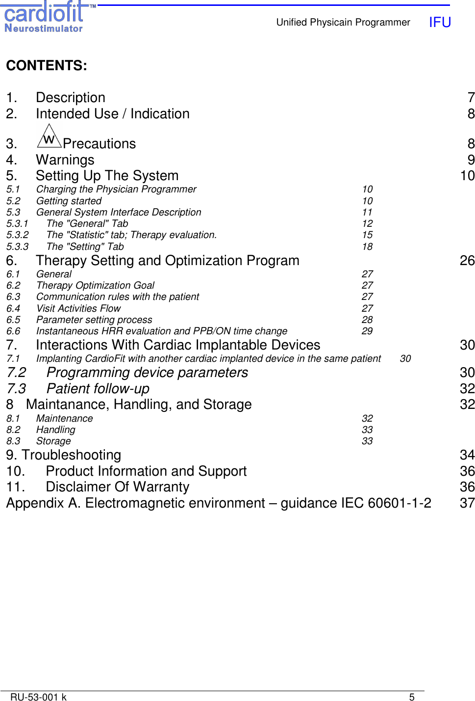    Unified Physicain Programmer   IFU     RU-53-001 k                                                                                                                            5  CONTENTS:  1.  Description  7 2.  Intended Use / Indication  8 3.  Precautions  8 4.  Warnings  9 5.  Setting Up The System  10 5.1  Charging the Physician Programmer  10 5.2  Getting started  10 5.3  General System Interface Description  11 5.3.1  The &quot;General&quot; Tab  12 5.3.2 The &quot;Statistic&quot; tab; Therapy evaluation.  15 5.3.3 The &quot;Setting&quot; Tab  18 6. Therapy Setting and Optimization Program  26 6.1 General  27 6.2 Therapy Optimization Goal  27 6.3 Communication rules with the patient  27 6.4 Visit Activities Flow  27 6.5 Parameter setting process  28 6.6 Instantaneous HRR evaluation and PPB/ON time change  29 7. Interactions With Cardiac Implantable Devices  30 7.1 Implanting CardioFit with another cardiac implanted device in the same patient  30 7.2 Programming device parameters  30 7.3 Patient follow-up  32 8 Maintanance, Handling, and Storage  32 8.1  Maintenance  32 8.2  Handling  33 8.3  Storage  33 9. Troubleshooting  34 10. Product Information and Support  36 11.  Disclaimer Of Warranty  36 Appendix A. Electromagnetic environment – guidance IEC 60601-1-2  37  