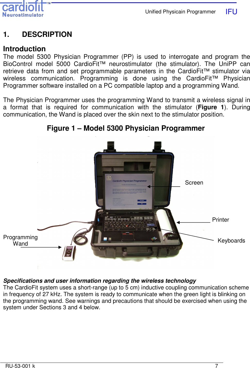    Unified Physicain Programmer   IFU     RU-53-001 k                                                                                                                            7  1.   DESCRIPTION  Introduction The  model  5300  Physician  Programmer  (PP)  is  used  to  interrogate  and  program  the BioControl  model  5000  CardioFit™  neurostimulator  (the  stimulator).  The  UniPP  can retrieve data  from  and  set programmable  parameters  in  the  CardioFit™  stimulator via wireless  communication.  Programming  is  done  using  the  CardioFit™  Physician Programmer software installed on a PC compatible laptop and a programming Wand.   The Physician Programmer uses the programming Wand to transmit a wireless signal in a  format  that  is  required  for  communication  with  the  stimulator  (Figure  1).  During communication, the Wand is placed over the skin next to the stimulator position.  Figure 1 – Model 5300 Physician Programmer   Specifications and user information regarding the wireless technology The CardioFit system uses a short-range (up to 5 cm) inductive coupling communication scheme in frequency of 27 kHz. The system is ready to communicate when the green light is blinking on the programming wand. See warnings and precautions that should be exercised when using the system under Sections 3 and 4 below.  Screen Printer Programming Wand  Keyboards 