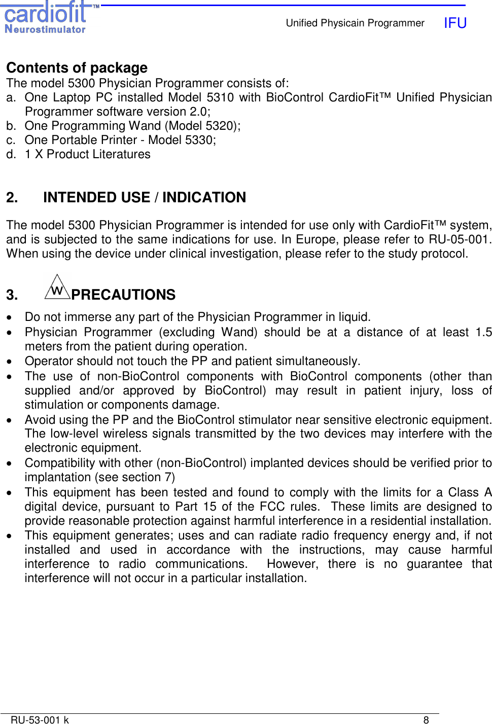    Unified Physicain Programmer   IFU     RU-53-001 k                                                                                                                            8  Contents of package The model 5300 Physician Programmer consists of: a.  One Laptop PC installed Model 5310 with BioControl CardioFit™ Unified Physician Programmer software version 2.0; b.  One Programming Wand (Model 5320); c.  One Portable Printer - Model 5330; d.  1 X Product Literatures   2.   INTENDED USE / INDICATION  The model 5300 Physician Programmer is intended for use only with CardioFit™ system, and is subjected to the same indications for use. In Europe, please refer to RU-05-001. When using the device under clinical investigation, please refer to the study protocol.  3.   PRECAUTIONS  •  Do not immerse any part of the Physician Programmer in liquid. •  Physician  Programmer  (excluding  Wand)  should  be  at  a  distance  of  at  least  1.5 meters from the patient during operation.  •  Operator should not touch the PP and patient simultaneously.  •  The  use  of  non-BioControl  components  with  BioControl  components  (other  than supplied  and/or  approved  by  BioControl)  may  result  in  patient  injury,  loss  of stimulation or components damage. •  Avoid using the PP and the BioControl stimulator near sensitive electronic equipment. The low-level wireless signals transmitted by the two devices may interfere with the electronic equipment. •  Compatibility with other (non-BioControl) implanted devices should be verified prior to implantation (see section 7) •  This equipment has been tested and found to comply with the limits for a Class A digital device, pursuant  to Part 15 of the FCC  rules.  These limits are designed to provide reasonable protection against harmful interference in a residential installation. •  This equipment generates; uses and can radiate radio frequency energy and, if not installed  and  used  in  accordance  with  the  instructions,  may  cause  harmful interference  to  radio  communications.    However,  there  is  no  guarantee  that interference will not occur in a particular installation.  