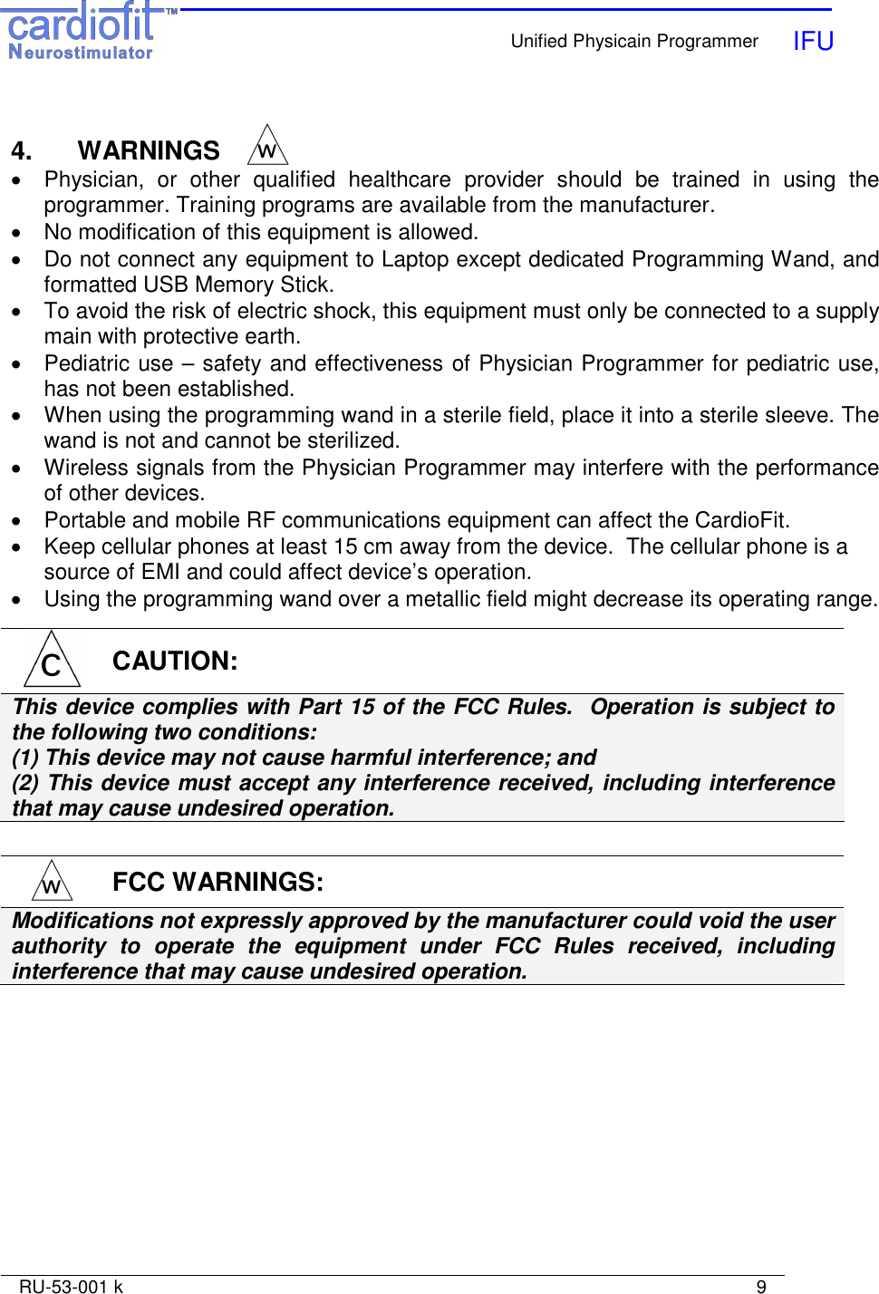    Unified Physicain Programmer   IFU     RU-53-001 k                                                                                                                            9   4.   WARNINGS •  Physician,  or  other  qualified  healthcare  provider  should  be  trained  in  using  the programmer. Training programs are available from the manufacturer. •  No modification of this equipment is allowed. •  Do not connect any equipment to Laptop except dedicated Programming Wand, and formatted USB Memory Stick. •  To avoid the risk of electric shock, this equipment must only be connected to a supply main with protective earth. •  Pediatric use – safety and effectiveness of Physician Programmer for pediatric use, has not been established. •  When using the programming wand in a sterile field, place it into a sterile sleeve. The wand is not and cannot be sterilized. •  Wireless signals from the Physician Programmer may interfere with the performance of other devices. •  Portable and mobile RF communications equipment can affect the CardioFit. •  Keep cellular phones at least 15 cm away from the device.  The cellular phone is a source of EMI and could affect device’s operation. •  Using the programming wand over a metallic field might decrease its operating range.    CAUTION: This device complies with Part 15 of the FCC Rules.  Operation is subject to the following two conditions: (1) This device may not cause harmful interference; and  (2) This device must accept any interference received, including interference that may cause undesired operation.  FCC WARNINGS: Modifications not expressly approved by the manufacturer could void the user authority  to  operate  the  equipment  under  FCC  Rules  received,  including interference that may cause undesired operation. 